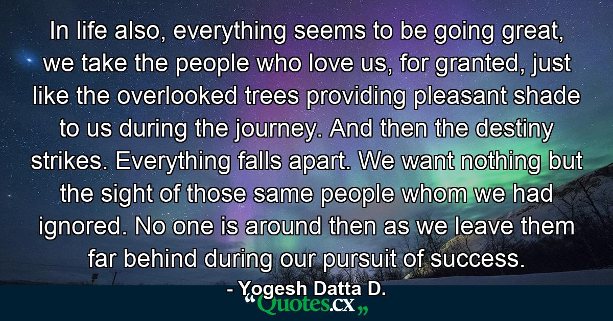 In life also, everything seems to be going great, we take the people who love us, for granted, just like the overlooked trees providing pleasant shade to us during the journey. And then the destiny strikes. Everything falls apart. We want nothing but the sight of those same people whom we had ignored. No one is around then as we leave them far behind during our pursuit of success. - Quote by Yogesh Datta D.