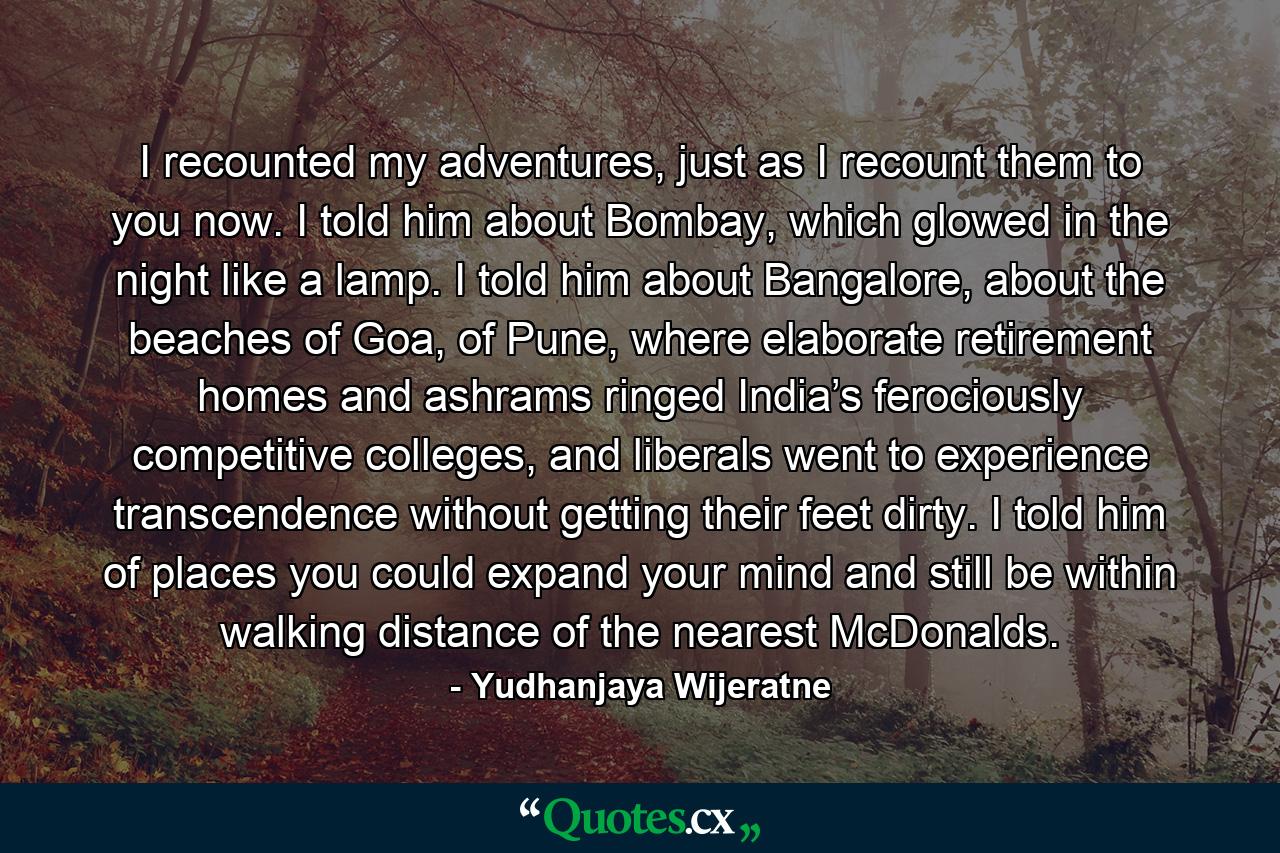 I recounted my adventures, just as I recount them to you now. I told him about Bombay, which glowed in the night like a lamp. I told him about Bangalore, about the beaches of Goa, of Pune, where elaborate retirement homes and ashrams ringed India’s ferociously competitive colleges, and liberals went to experience transcendence without getting their feet dirty. I told him of places you could expand your mind and still be within walking distance of the nearest McDonalds. - Quote by Yudhanjaya Wijeratne