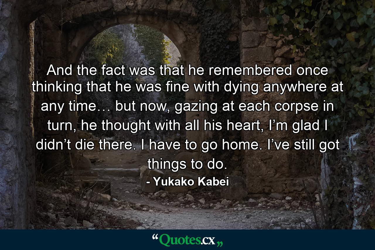 And the fact was that he remembered once thinking that he was fine with dying anywhere at any time… but now, gazing at each corpse in turn, he thought with all his heart, I’m glad I didn’t die there. I have to go home. I’ve still got things to do. - Quote by Yukako Kabei