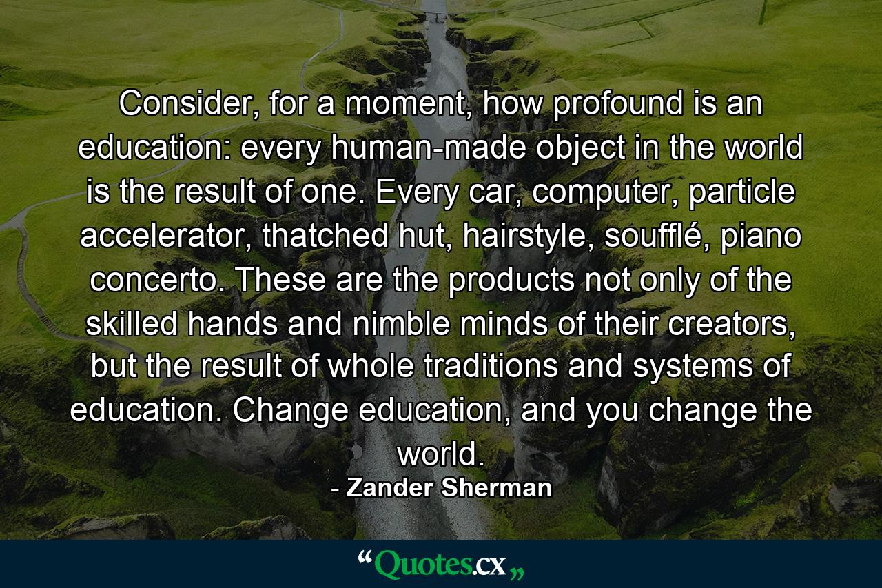 Consider, for a moment, how profound is an education: every human-made object in the world is the result of one. Every car, computer, particle accelerator, thatched hut, hairstyle, soufflé, piano concerto. These are the products not only of the skilled hands and nimble minds of their creators, but the result of whole traditions and systems of education. Change education, and you change the world. - Quote by Zander Sherman