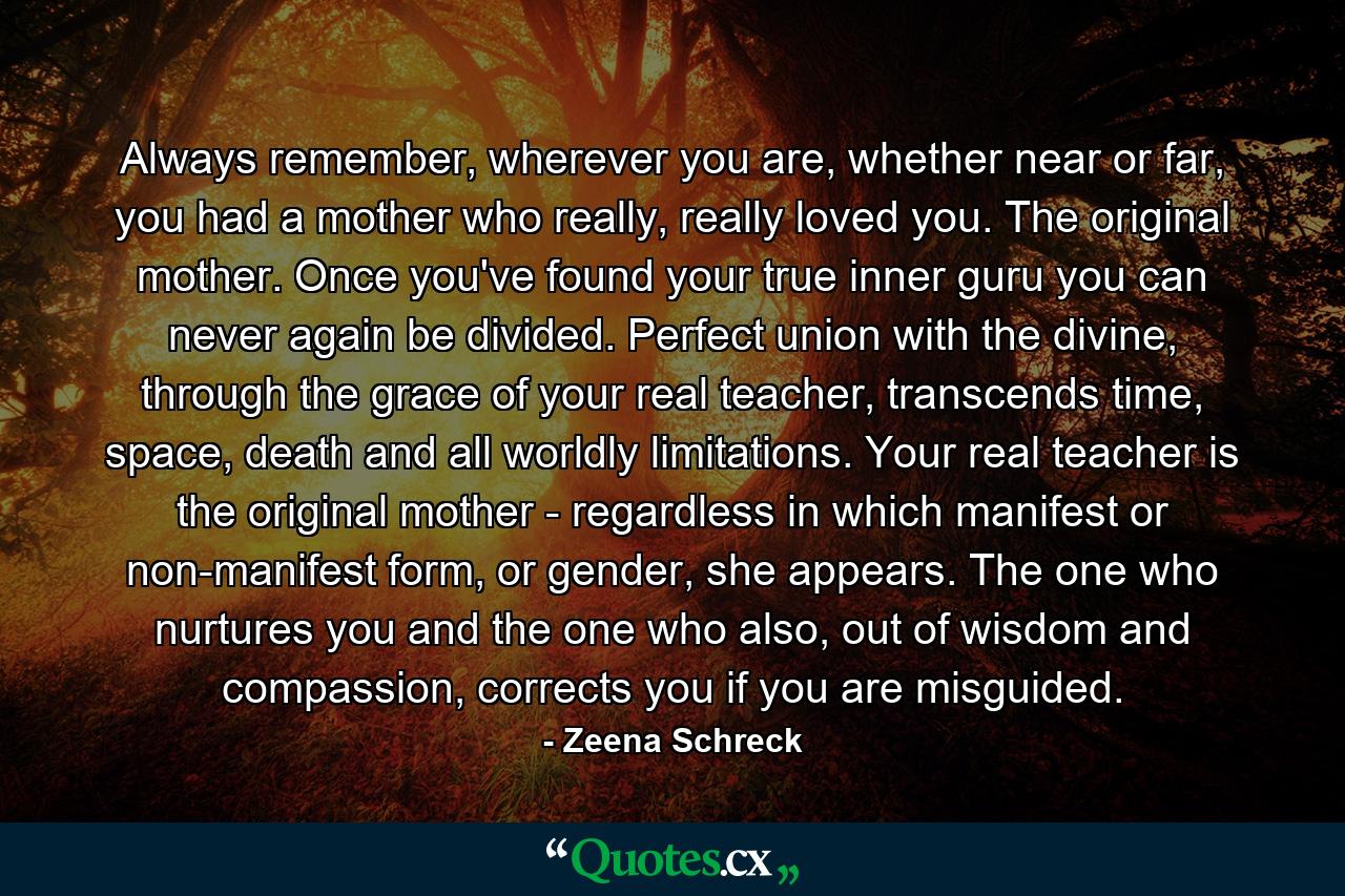 Always remember, wherever you are, whether near or far, you had a mother who really, really loved you. The original mother. Once you've found your true inner guru you can never again be divided. Perfect union with the divine, through the grace of your real teacher, transcends time, space, death and all worldly limitations. Your real teacher is the original mother - regardless in which manifest or non-manifest form, or gender, she appears. The one who nurtures you and the one who also, out of wisdom and compassion, corrects you if you are misguided. - Quote by Zeena Schreck