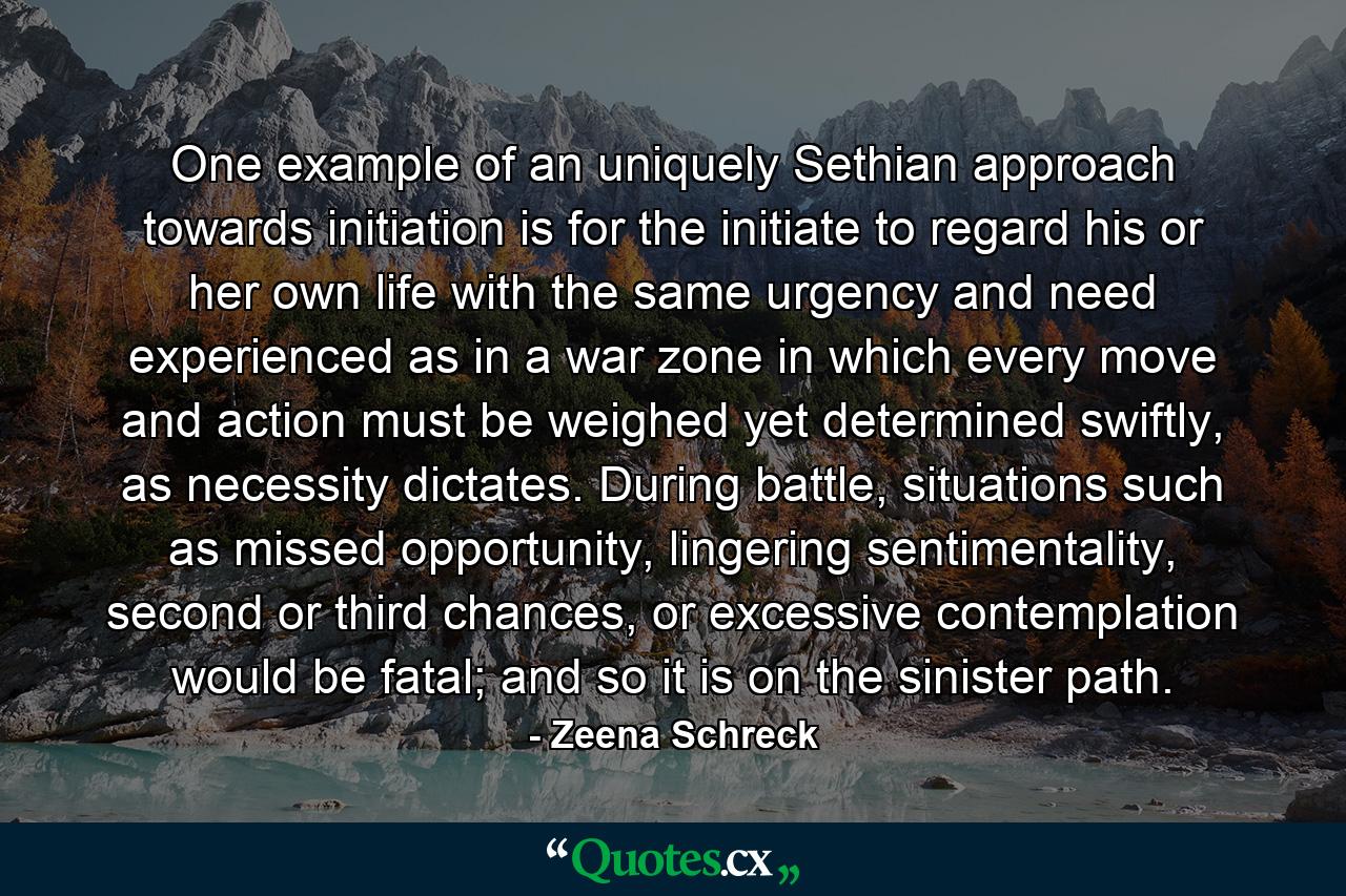 One example of an uniquely Sethian approach towards initiation is for the initiate to regard his or her own life with the same urgency and need experienced as in a war zone in which every move and action must be weighed yet determined swiftly, as necessity dictates. During battle, situations such as missed opportunity, lingering sentimentality, second or third chances, or excessive contemplation would be fatal; and so it is on the sinister path. - Quote by Zeena Schreck