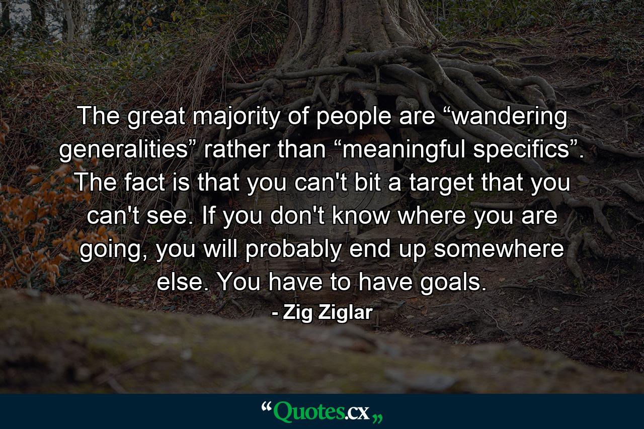 The great majority of people are “wandering generalities” rather than “meaningful specifics”. The fact is that you can't bit a target that you can't see. If you don't know where you are going, you will probably end up somewhere else. You have to have goals. - Quote by Zig Ziglar