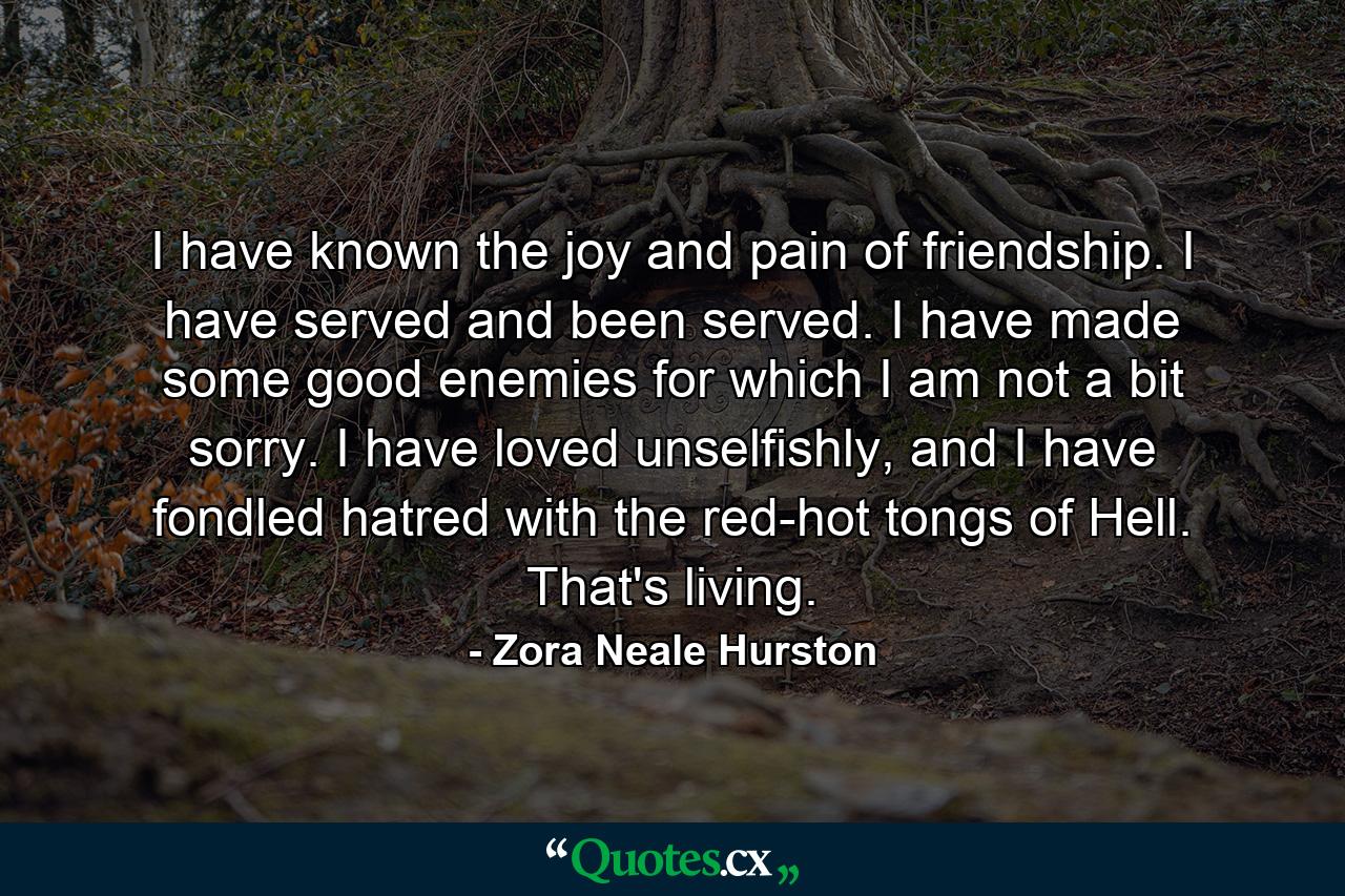 I have known the joy and pain of friendship. I have served and been served. I have made some good enemies for which I am not a bit sorry. I have loved unselfishly, and I have fondled hatred with the red-hot tongs of Hell. That's living. - Quote by Zora Neale Hurston