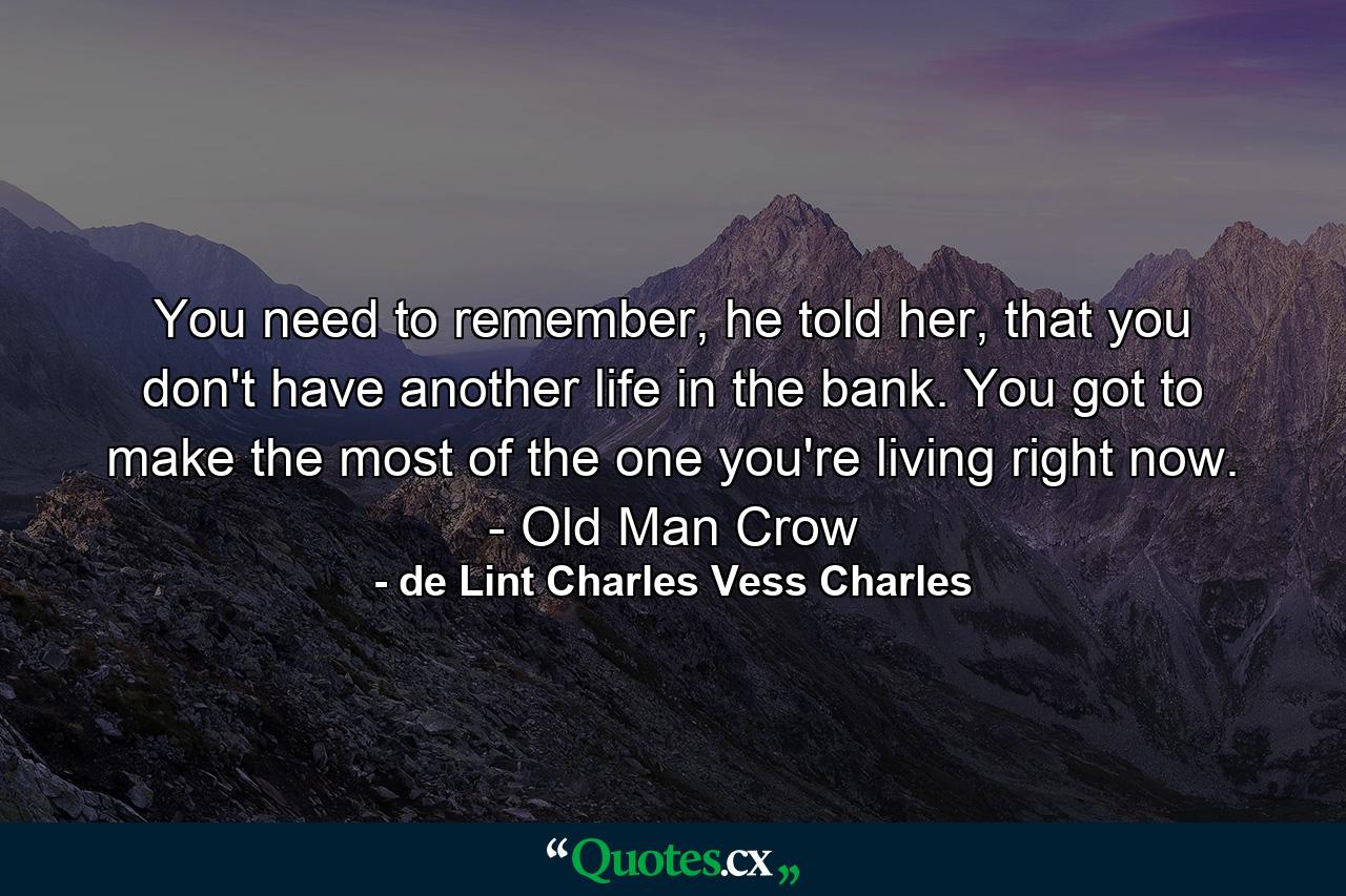 You need to remember, he told her, that you don't have another life in the bank. You got to make the most of the one you're living right now. - Old Man Crow - Quote by de Lint Charles Vess Charles