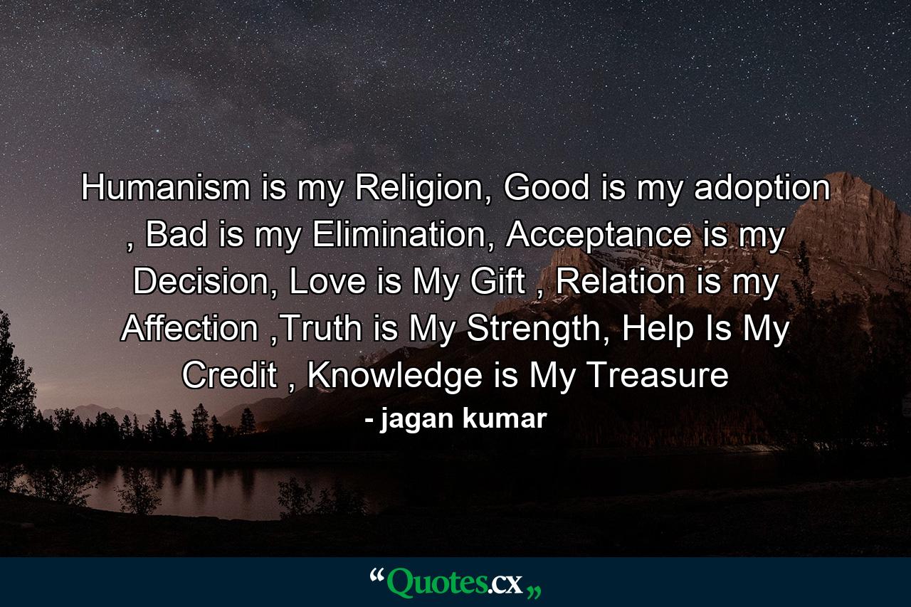 Humanism is my Religion, Good is my adoption , Bad is my Elimination, Acceptance is my Decision, Love is My Gift , Relation is my Affection ,Truth is My Strength, Help Is My Credit , Knowledge is My Treasure - Quote by jagan kumar