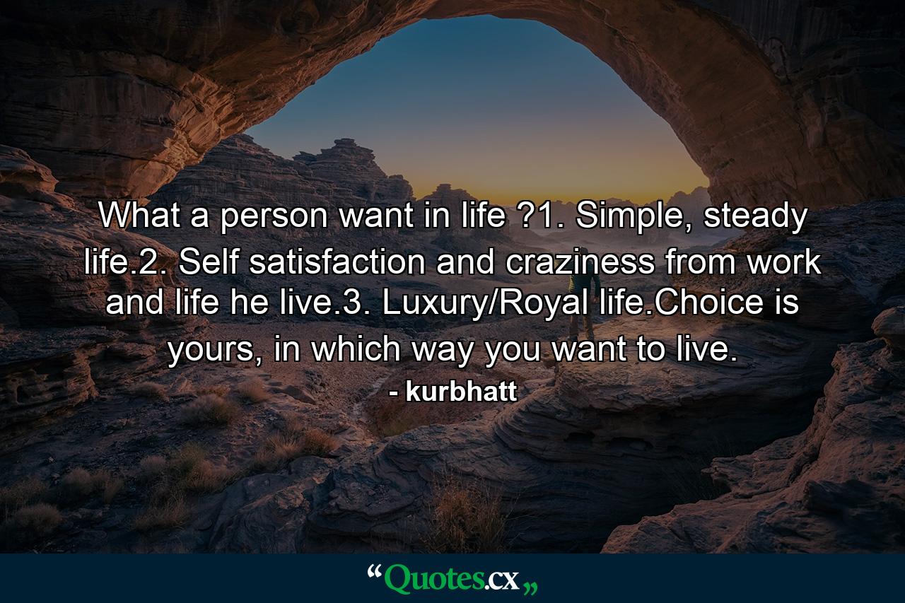 What a person want in life ?1. Simple, steady life.2. Self satisfaction and craziness from work and life he live.3. Luxury/Royal life.Choice is yours, in which way you want to live. - Quote by kurbhatt