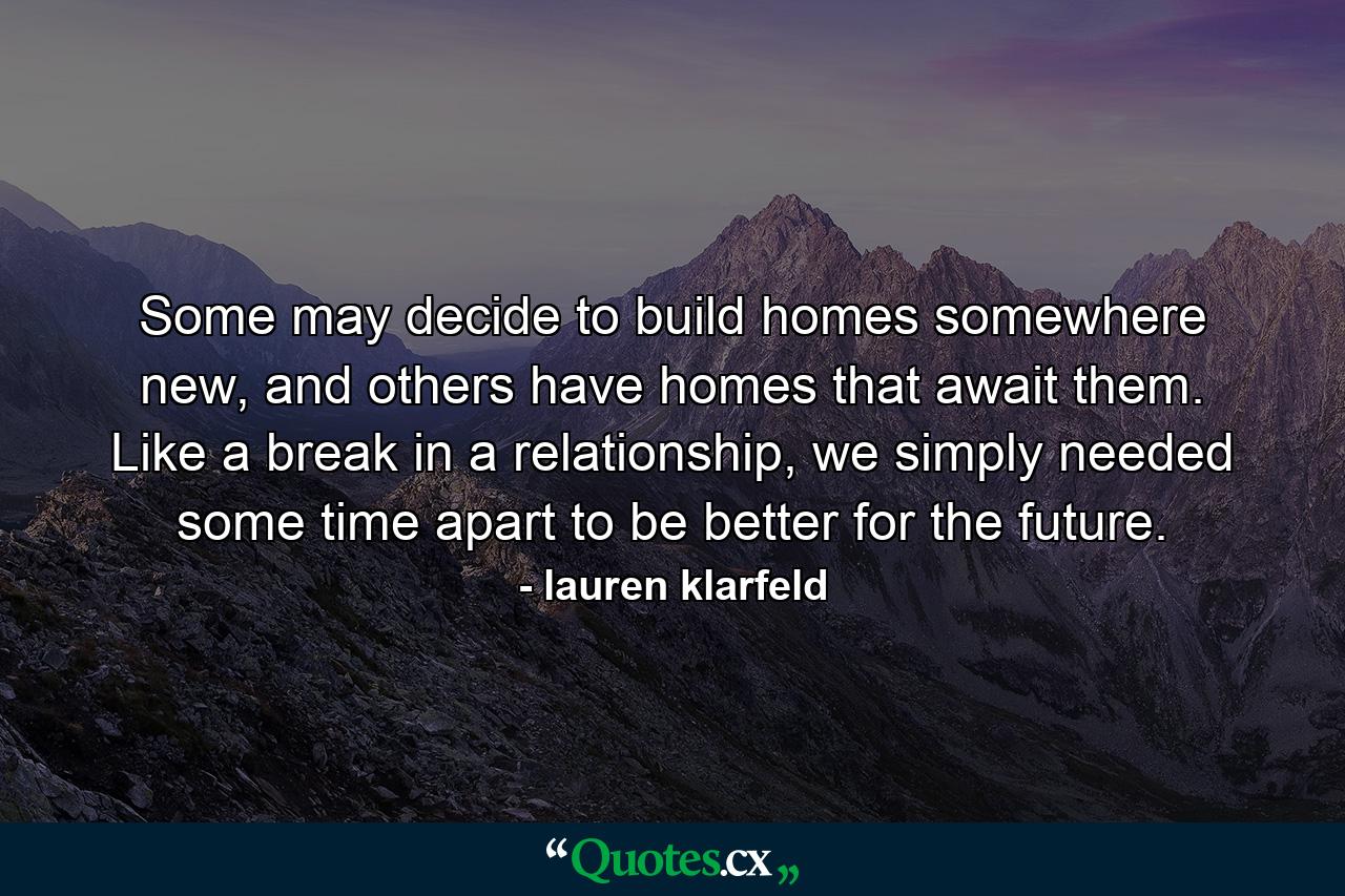 Some may decide to build homes somewhere new, and others have homes that await them. Like a break in a relationship, we simply needed some time apart to be better for the future. - Quote by lauren klarfeld