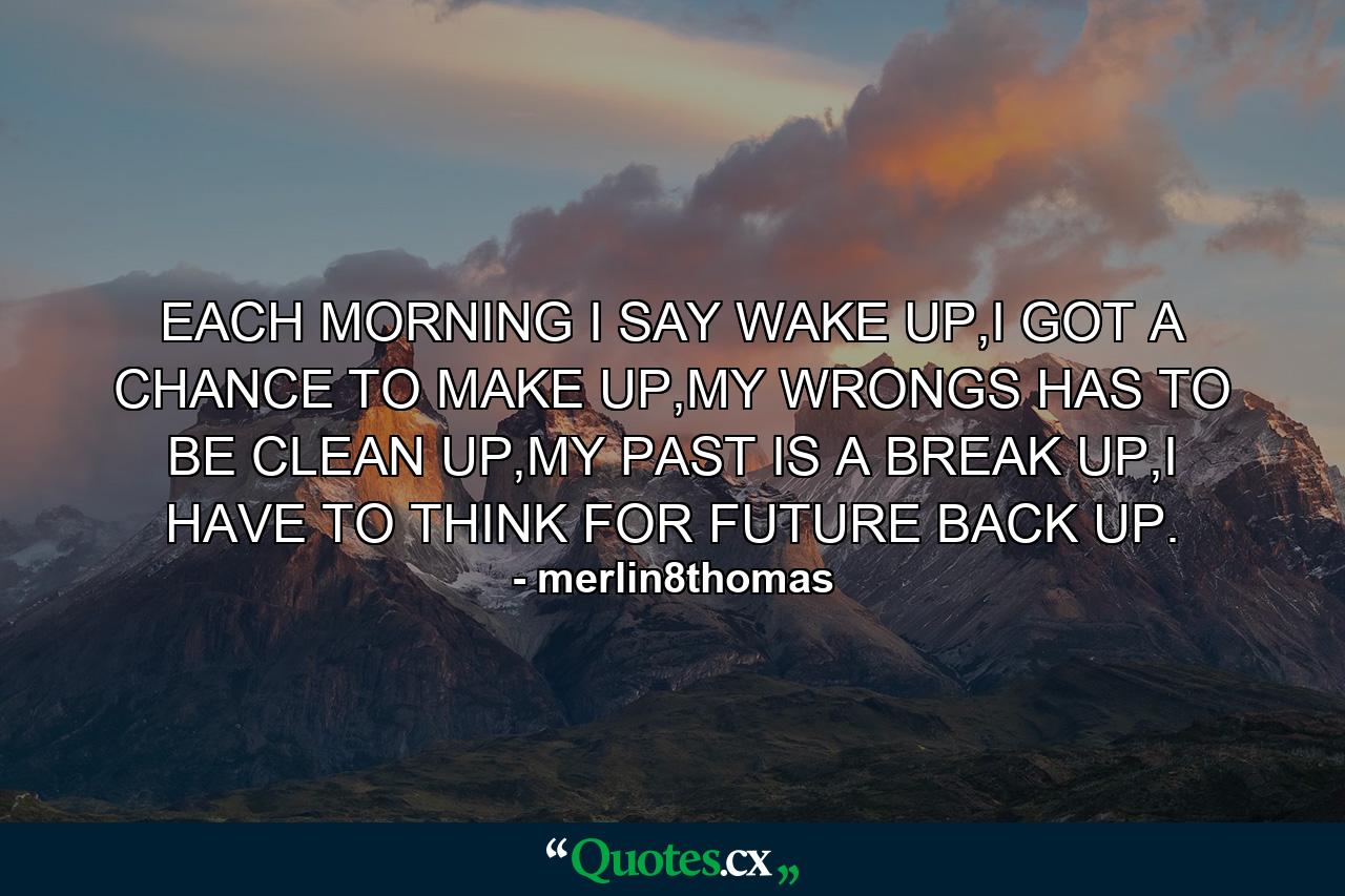 EACH MORNING I SAY WAKE UP,I GOT A CHANCE TO MAKE UP,MY WRONGS HAS TO BE CLEAN UP,MY PAST IS A BREAK UP,I HAVE TO THINK FOR FUTURE BACK UP. - Quote by merlin8thomas