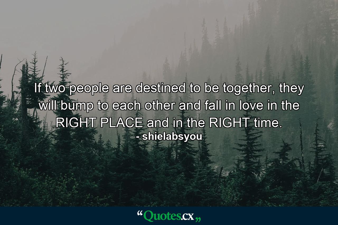 If two people are destined to be together, they will bump to each other and fall in love in the RIGHT PLACE and in the RIGHT time. - Quote by shielabsyou