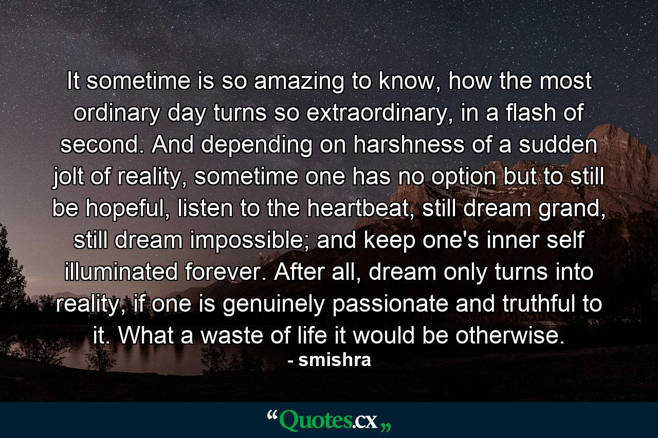 It sometime is so amazing to know, how the most ordinary day turns so extraordinary, in a flash of second. And depending on harshness of a sudden jolt of reality, sometime one has no option but to still be hopeful, listen to the heartbeat, still dream grand, still dream impossible; and keep one's inner self illuminated forever. After all, dream only turns into reality, if one is genuinely passionate and truthful to it. What a waste of life it would be otherwise. - Quote by smishra