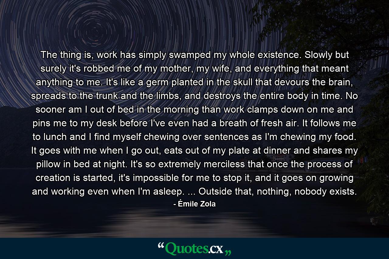 The thing is, work has simply swamped my whole existence. Slowly but surely it's robbed me of my mother, my wife, and everything that meant anything to me. It's like a germ planted in the skull that devours the brain, spreads to the trunk and the limbs, and destroys the entire body in time. No sooner am I out of bed in the morning than work clamps down on me and pins me to my desk before I've even had a breath of fresh air. It follows me to lunch and I find myself chewing over sentences as I'm chewing my food. It goes with me when I go out, eats out of my plate at dinner and shares my pillow in bed at night. It's so extremely merciless that once the process of creation is started, it's impossible for me to stop it, and it goes on growing and working even when I'm asleep. ... Outside that, nothing, nobody exists. - Quote by Émile Zola