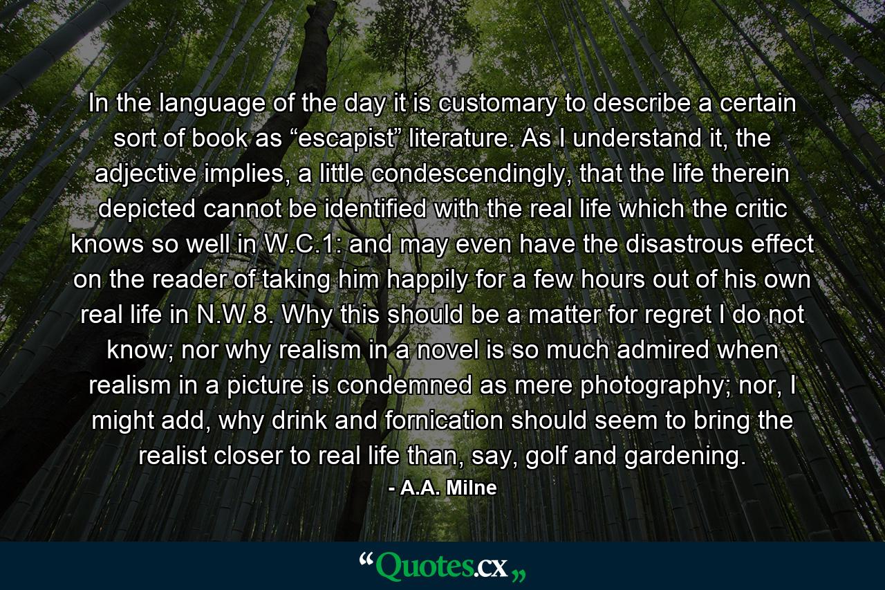 In the language of the day it is customary to describe a certain sort of book as “escapist” literature. As I understand it, the adjective implies, a little condescendingly, that the life therein depicted cannot be identified with the real life which the critic knows so well in W.C.1: and may even have the disastrous effect on the reader of taking him happily for a few hours out of his own real life in N.W.8. Why this should be a matter for regret I do not know; nor why realism in a novel is so much admired when realism in a picture is condemned as mere photography; nor, I might add, why drink and fornication should seem to bring the realist closer to real life than, say, golf and gardening. - Quote by A.A. Milne