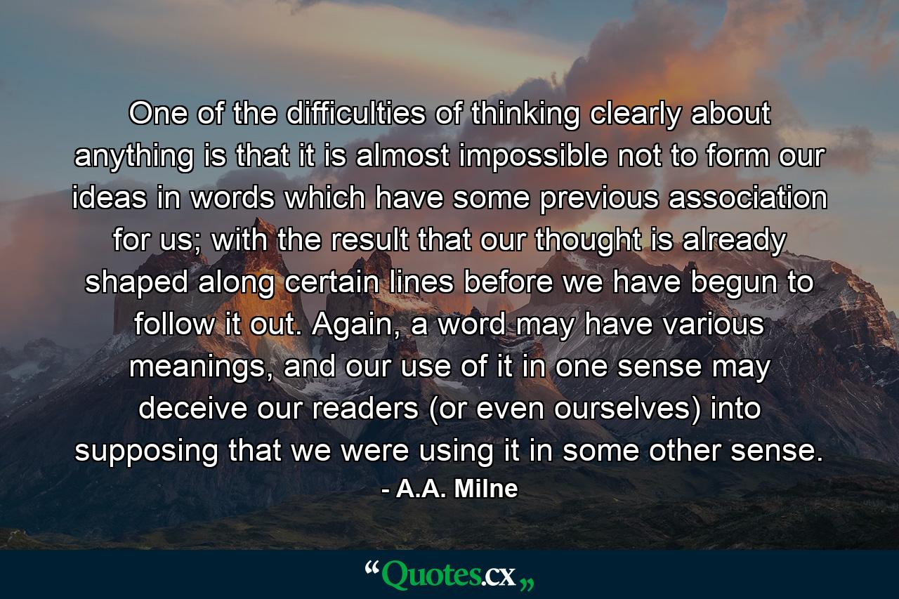 One of the difficulties of thinking clearly about anything is that it is almost impossible not to form our ideas in words which have some previous association for us; with the result that our thought is already shaped along certain lines before we have begun to follow it out. Again, a word may have various meanings, and our use of it in one sense may deceive our readers (or even ourselves) into supposing that we were using it in some other sense. - Quote by A.A. Milne