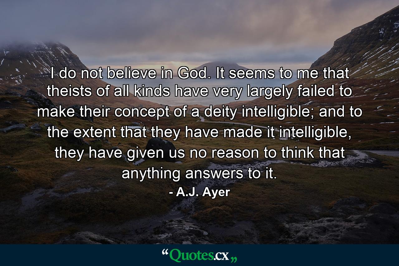 I do not believe in God. It seems to me that theists of all kinds have very largely failed to make their concept of a deity intelligible; and to the extent that they have made it intelligible, they have given us no reason to think that anything answers to it. - Quote by A.J. Ayer