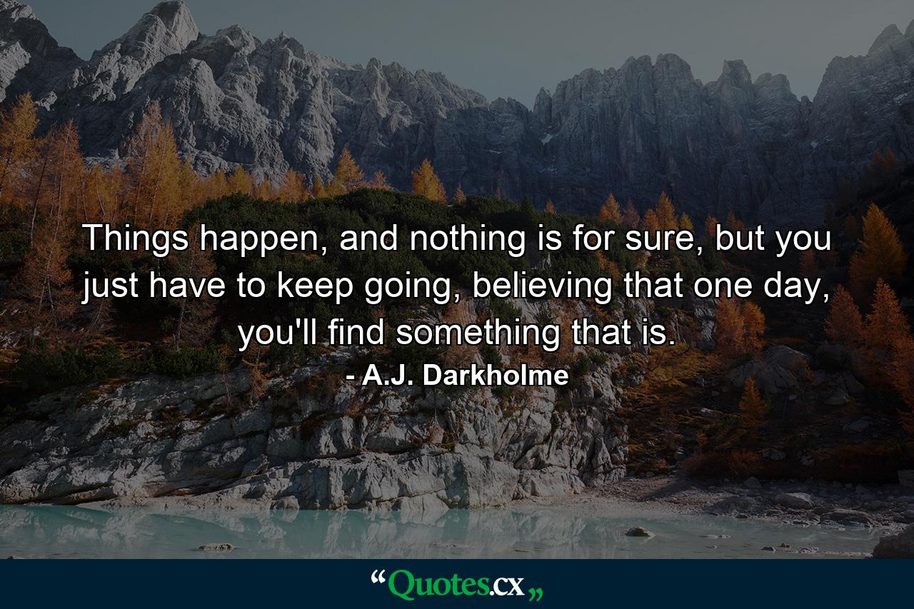 Things happen, and nothing is for sure, but you just have to keep going, believing that one day, you'll find something that is. - Quote by A.J. Darkholme