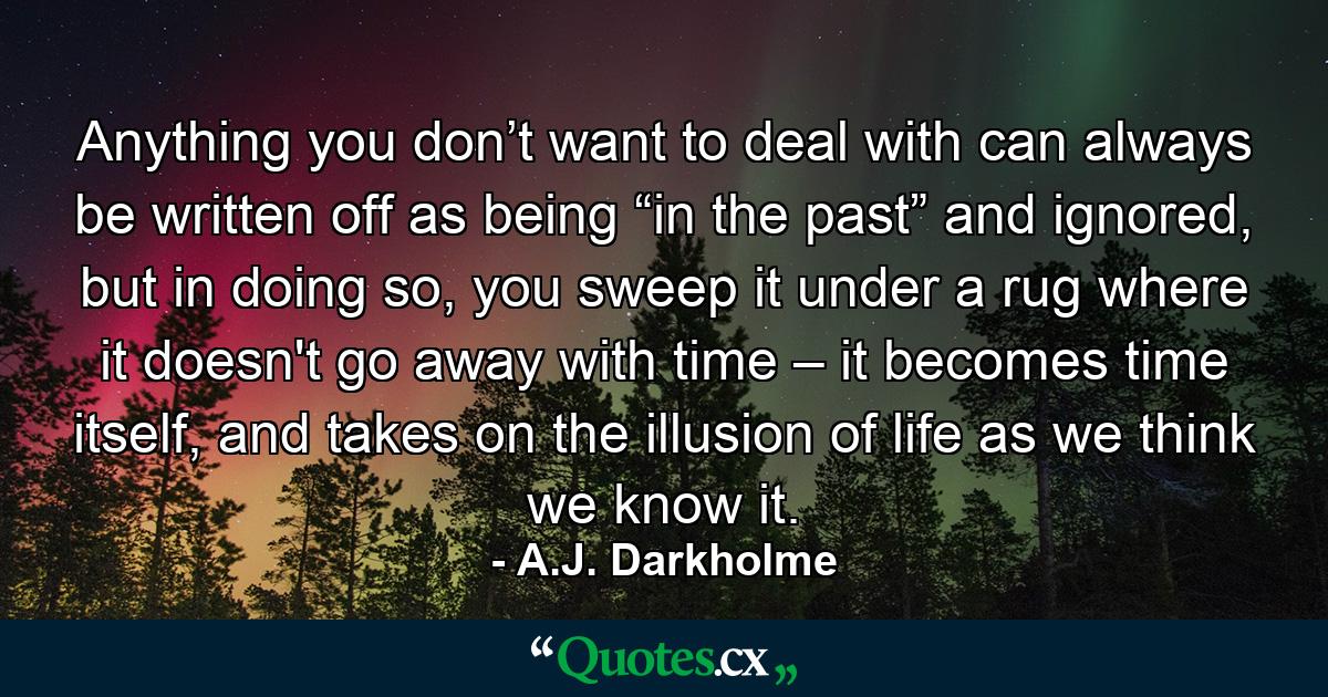 Anything you don’t want to deal with can always be written off as being “in the past” and ignored, but in doing so, you sweep it under a rug where it doesn't go away with time – it becomes time itself, and takes on the illusion of life as we think we know it. - Quote by A.J. Darkholme