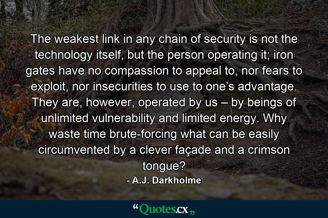 The weakest link in any chain of security is not the technology itself, but the person operating it; iron gates have no compassion to appeal to, nor fears to exploit, nor insecurities to use to one’s advantage. They are, however, operated by us – by beings of unlimited vulnerability and limited energy. Why waste time brute-forcing what can be easily circumvented by a clever façade and a crimson tongue? - Quote by A.J. Darkholme