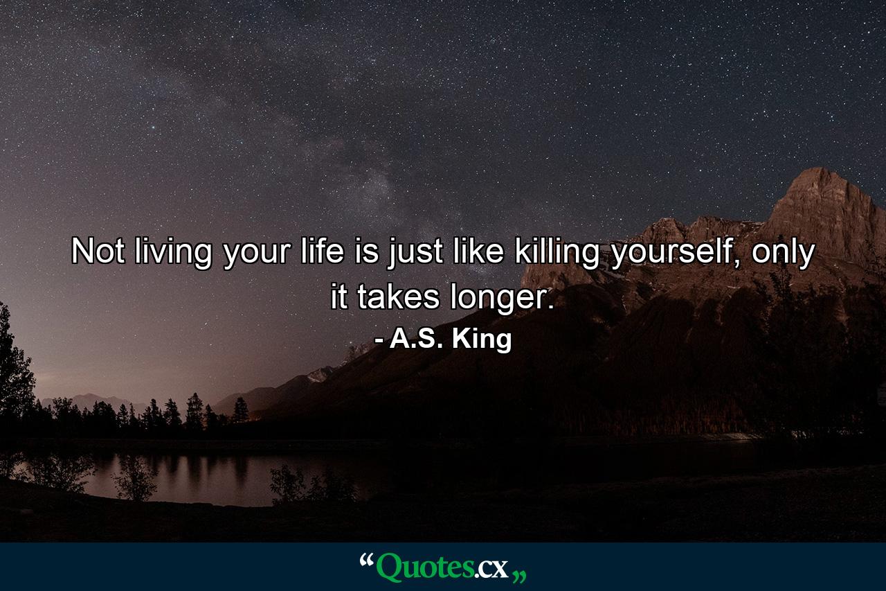 Not living your life is just like killing yourself, only it takes longer. - Quote by A.S. King