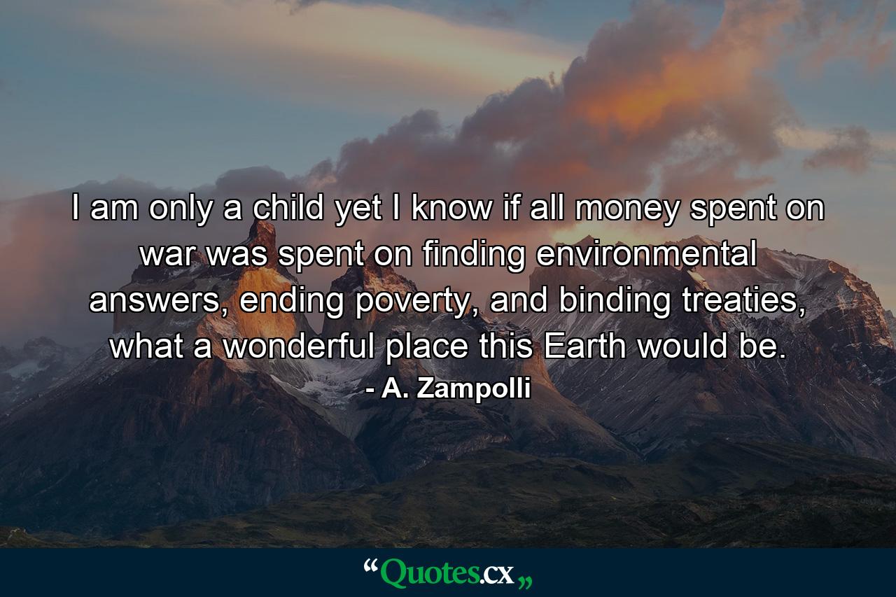 I am only a child yet I know if all money spent on war was spent on finding environmental answers, ending poverty, and binding treaties, what a wonderful place this Earth would be. - Quote by A. Zampolli