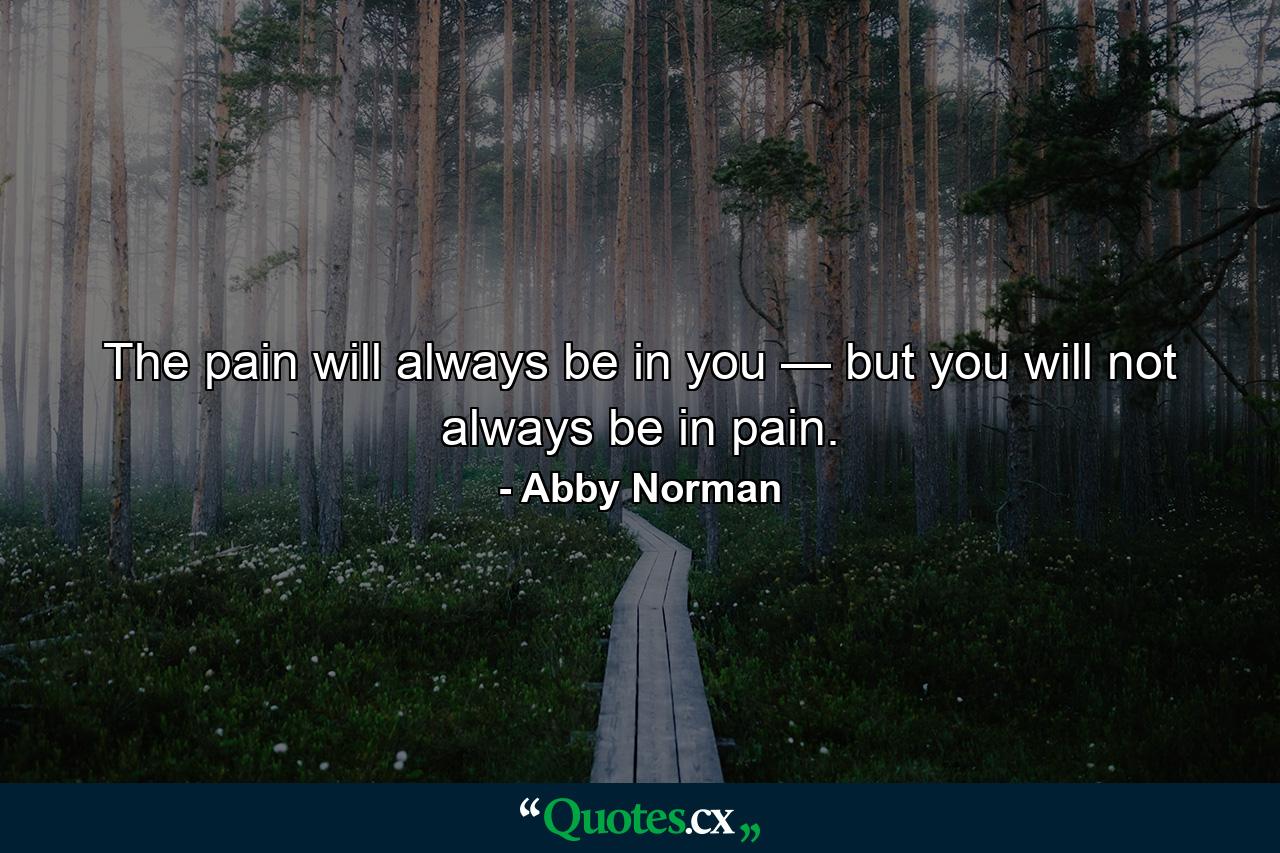 The pain will always be in you — but you will not always be in pain. - Quote by Abby Norman