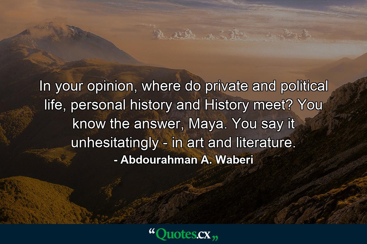 In your opinion, where do private and political life, personal history and History meet? You know the answer, Maya. You say it unhesitatingly - in art and literature. - Quote by Abdourahman A. Waberi