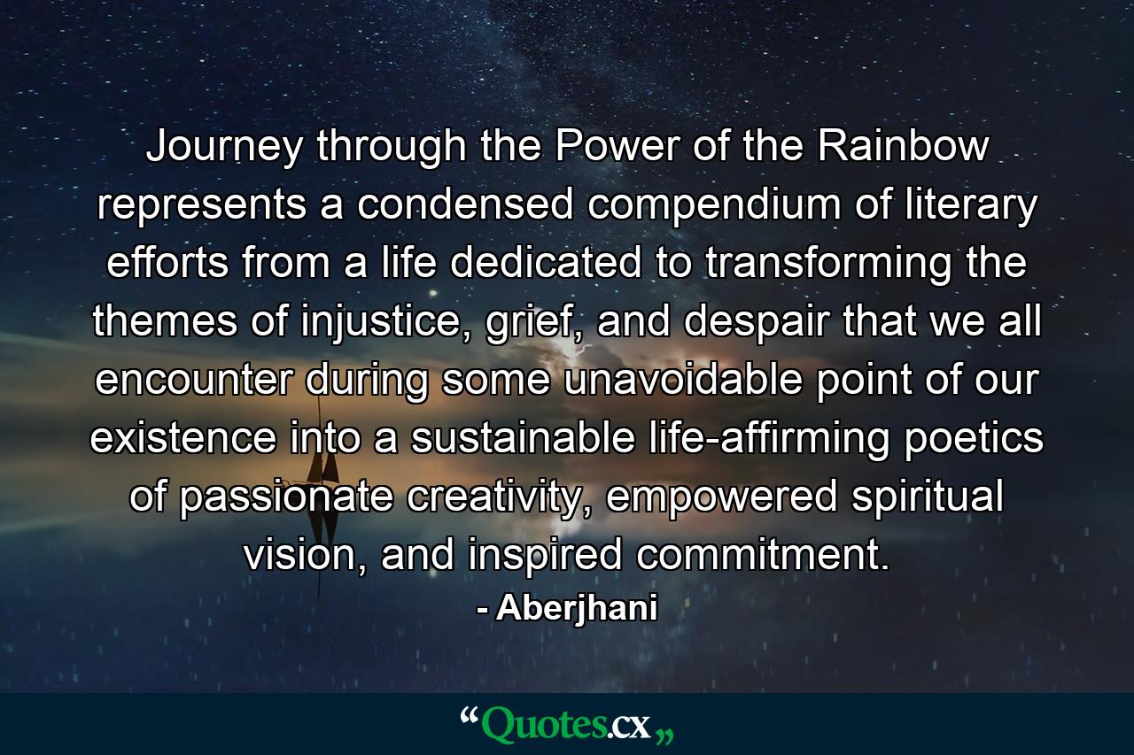 Journey through the Power of the Rainbow represents a condensed compendium of literary efforts from a life dedicated to transforming the themes of injustice, grief, and despair that we all encounter during some unavoidable point of our existence into a sustainable life-affirming poetics of passionate creativity, empowered spiritual vision, and inspired commitment. - Quote by Aberjhani