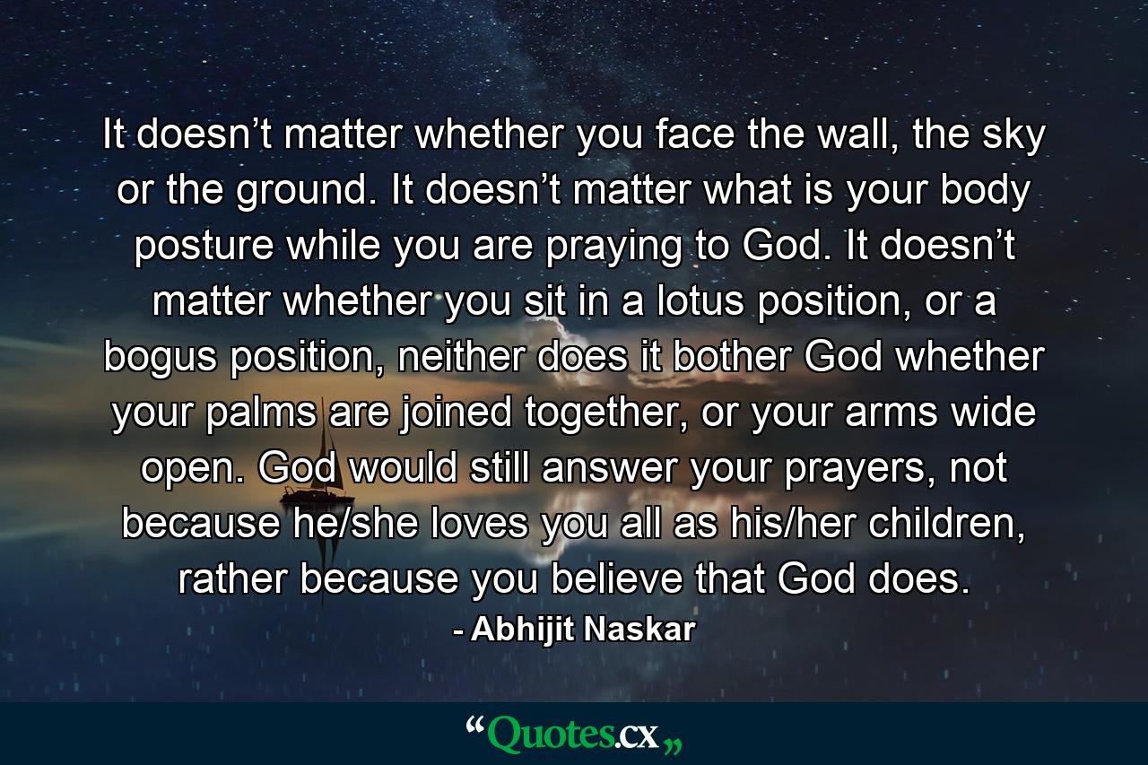 It doesn’t matter whether you face the wall, the sky or the ground. It doesn’t matter what is your body posture while you are praying to God. It doesn’t matter whether you sit in a lotus position, or a bogus position, neither does it bother God whether your palms are joined together, or your arms wide open. God would still answer your prayers, not because he/she loves you all as his/her children, rather because you believe that God does. - Quote by Abhijit Naskar