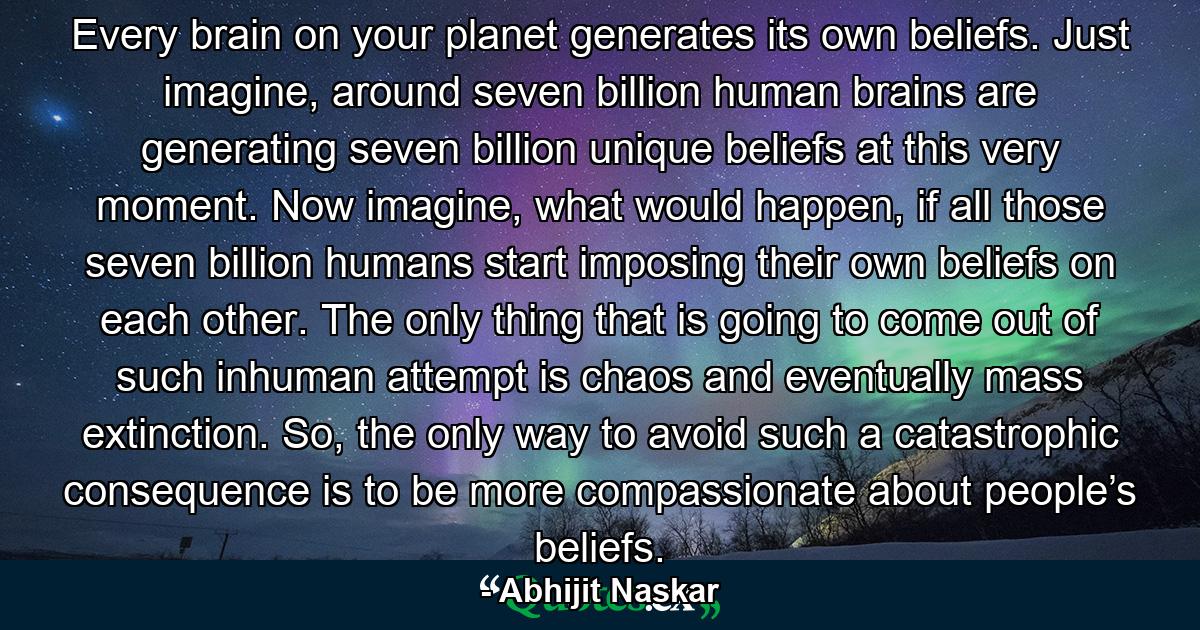 Every brain on your planet generates its own beliefs. Just imagine, around seven billion human brains are generating seven billion unique beliefs at this very moment. Now imagine, what would happen, if all those seven billion humans start imposing their own beliefs on each other. The only thing that is going to come out of such inhuman attempt is chaos and eventually mass extinction. So, the only way to avoid such a catastrophic consequence is to be more compassionate about people’s beliefs. - Quote by Abhijit Naskar