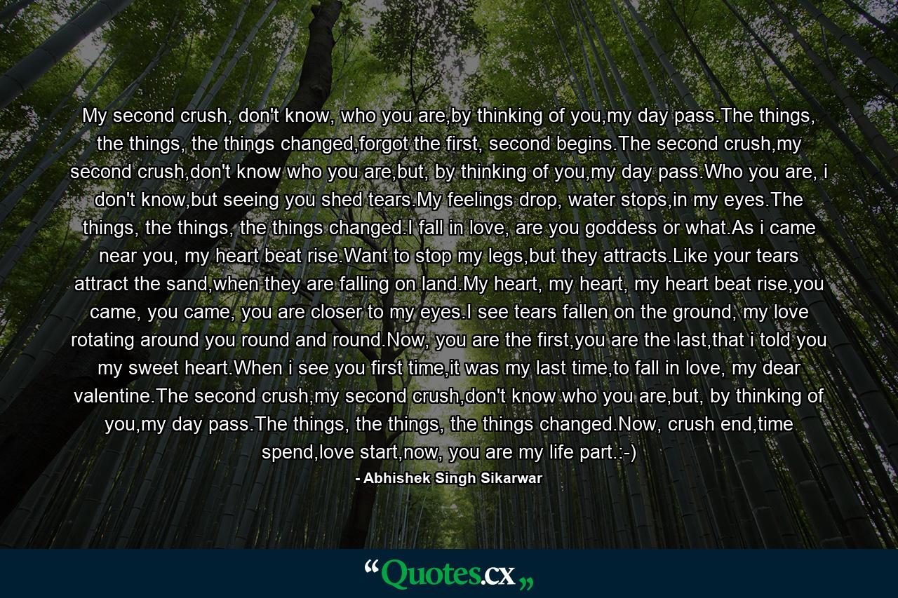 My second crush, don't know, who you are,by thinking of you,my day pass.The things, the things, the things changed,forgot the first, second begins.The second crush,my second crush,don't know who you are,but, by thinking of you,my day pass.Who you are, i don't know,but seeing you shed tears.My feelings drop, water stops,in my eyes.The things, the things, the things changed.I fall in love, are you goddess or what.As i came near you, my heart beat rise.Want to stop my legs,but they attracts.Like your tears attract the sand,when they are falling on land.My heart, my heart, my heart beat rise,you came, you came, you are closer to my eyes.I see tears fallen on the ground, my love rotating around you round and round.Now, you are the first,you are the last,that i told you my sweet heart.When i see you first time,it was my last time,to fall in love, my dear valentine.The second crush,my second crush,don't know who you are,but, by thinking of you,my day pass.The things, the things, the things changed.Now, crush end,time spend,love start,now, you are my life part.:-) - Quote by Abhishek Singh Sikarwar