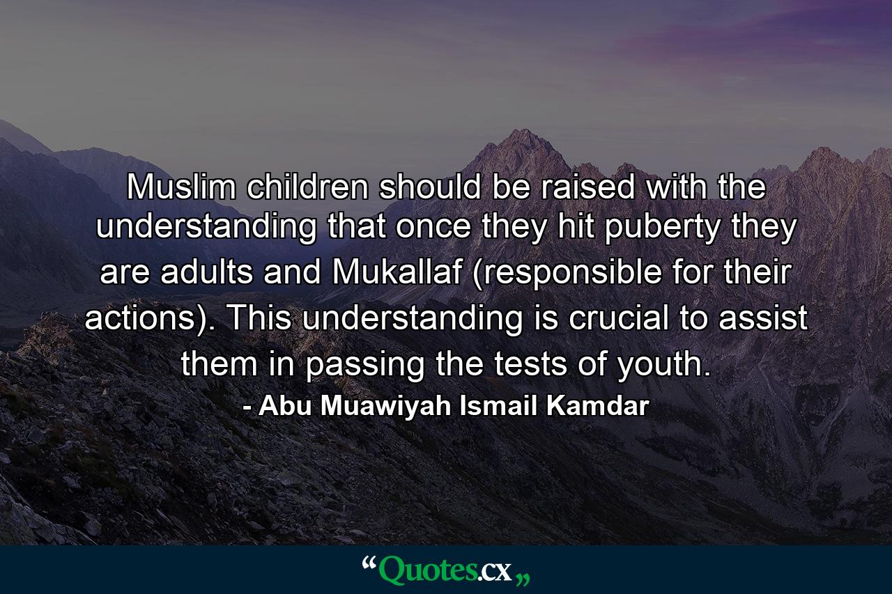 Muslim children should be raised with the understanding that once they hit puberty they are adults and Mukallaf (responsible for their actions). This understanding is crucial to assist them in passing the tests of youth. - Quote by Abu Muawiyah Ismail Kamdar