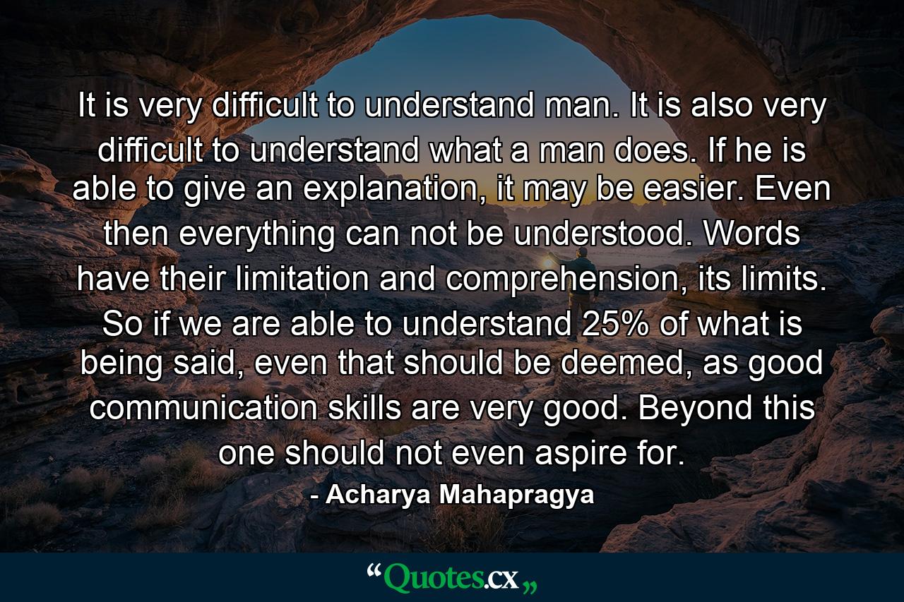 It is very difficult to understand man. It is also very difficult to understand what a man does. If he is able to give an explanation, it may be easier. Even then everything can not be understood. Words have their limitation and comprehension, its limits. So if we are able to understand 25% of what is being said, even that should be deemed, as good communication skills are very good. Beyond this one should not even aspire for. - Quote by Acharya Mahapragya