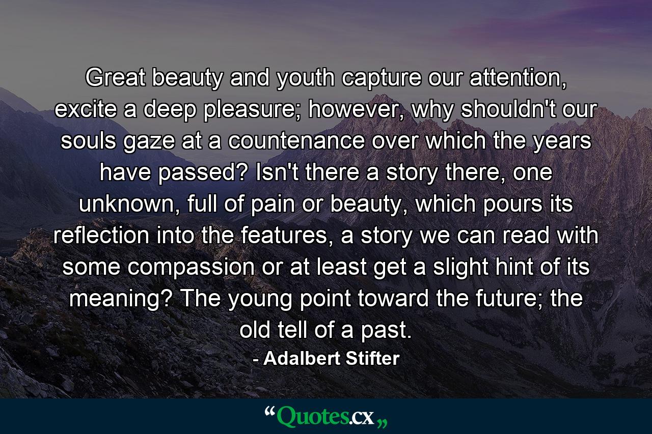 Great beauty and youth capture our attention, excite a deep pleasure; however, why shouldn't our souls gaze at a countenance over which the years have passed? Isn't there a story there, one unknown, full of pain or beauty, which pours its reflection into the features, a story we can read with some compassion or at least get a slight hint of its meaning? The young point toward the future; the old tell of a past. - Quote by Adalbert Stifter