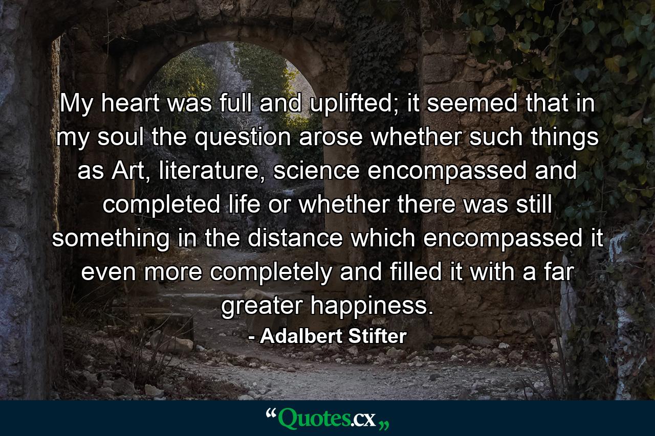 My heart was full and uplifted; it seemed that in my soul the question arose whether such things as Art, literature, science encompassed and completed life or whether there was still something in the distance which encompassed it even more completely and filled it with a far greater happiness. - Quote by Adalbert Stifter