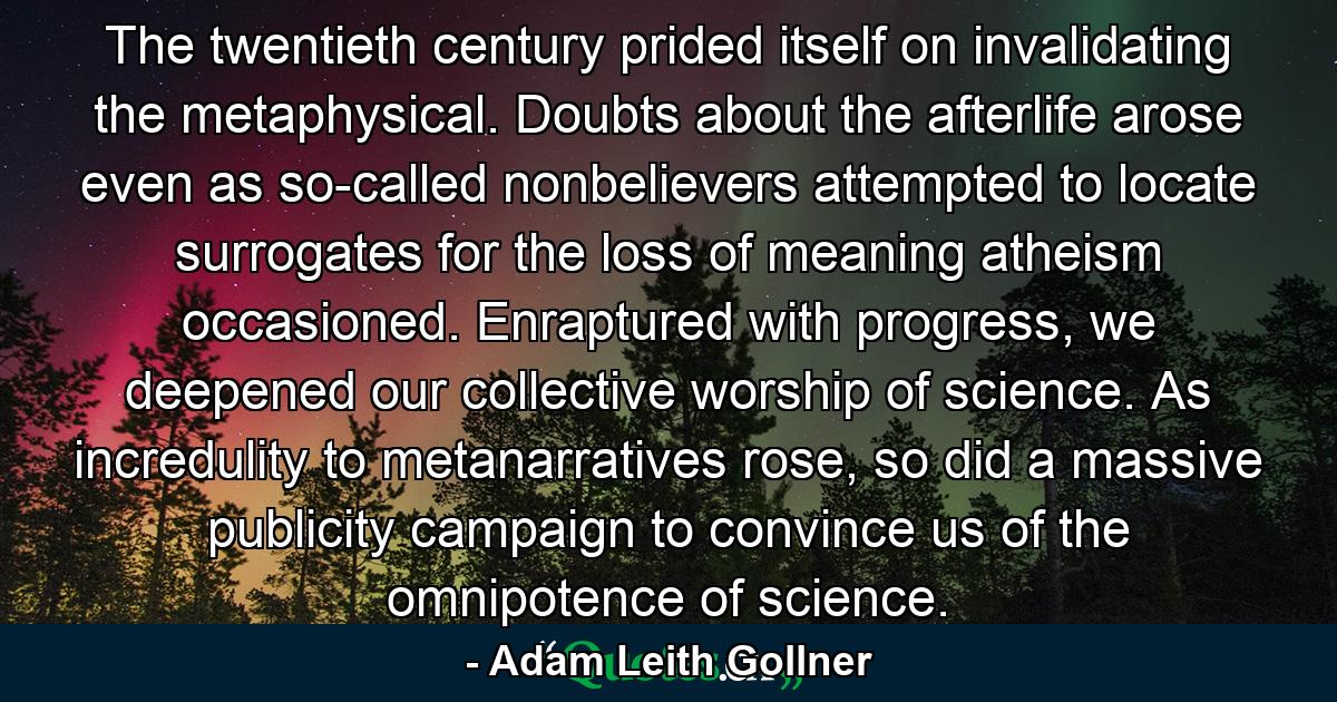 The twentieth century prided itself on invalidating the metaphysical. Doubts about the afterlife arose even as so-called nonbelievers attempted to locate surrogates for the loss of meaning atheism occasioned. Enraptured with progress, we deepened our collective worship of science. As incredulity to metanarratives rose, so did a massive publicity campaign to convince us of the omnipotence of science. - Quote by Adam Leith Gollner