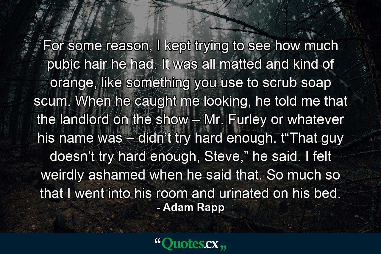 For some reason, I kept trying to see how much pubic hair he had. It was all matted and kind of orange, like something you use to scrub soap scum. When he caught me looking, he told me that the landlord on the show – Mr. Furley or whatever his name was – didn’t try hard enough. t“That guy doesn’t try hard enough, Steve,” he said. I felt weirdly ashamed when he said that. So much so that I went into his room and urinated on his bed. - Quote by Adam Rapp