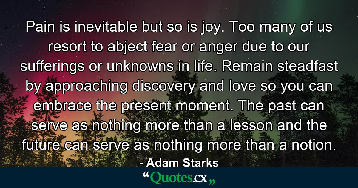 Pain is inevitable but so is joy. Too many of us resort to abject fear or anger due to our sufferings or unknowns in life. Remain steadfast by approaching discovery and love so you can embrace the present moment. The past can serve as nothing more than a lesson and the future can serve as nothing more than a notion. - Quote by Adam Starks