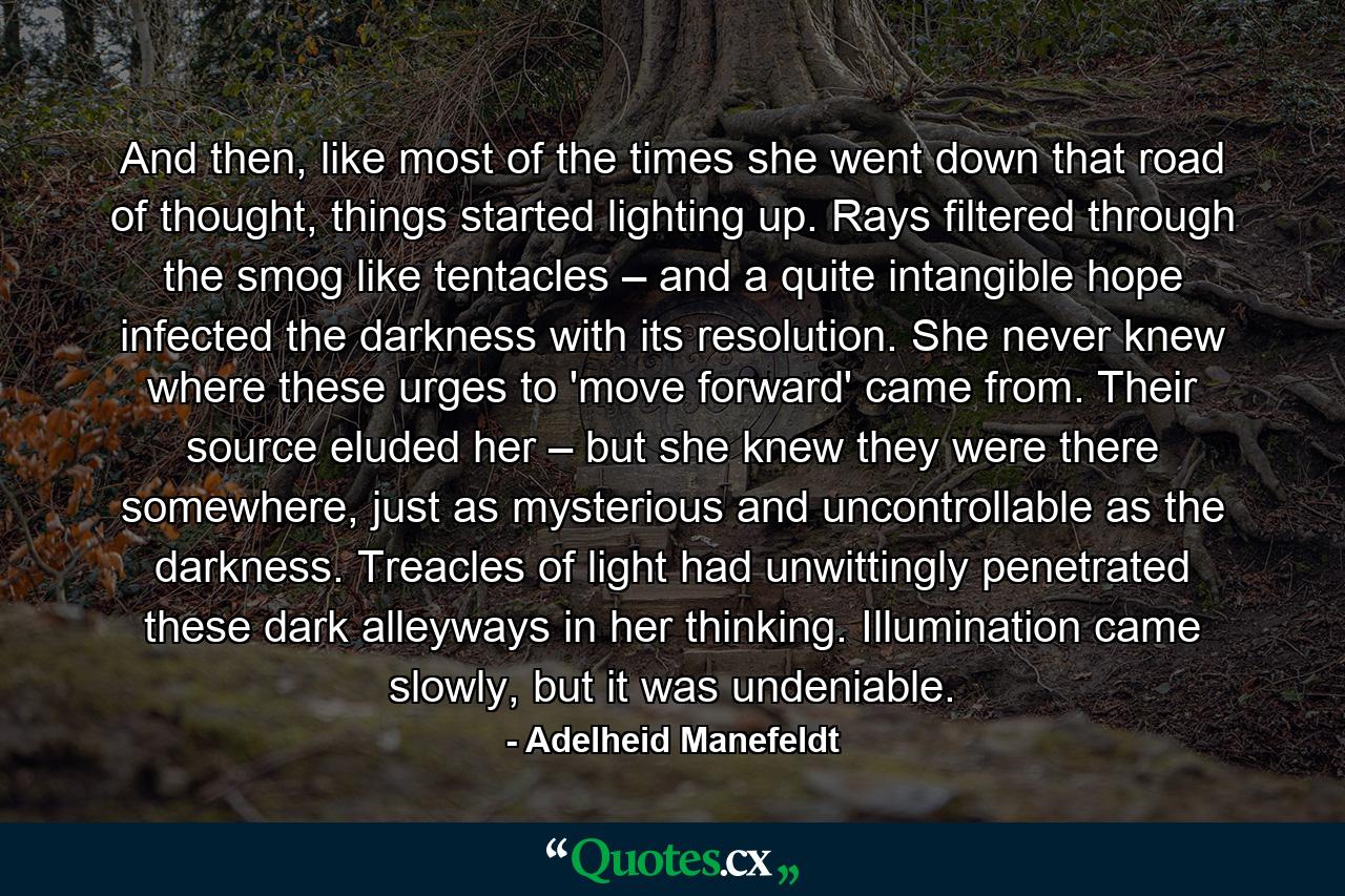 And then, like most of the times she went down that road of thought, things started lighting up. Rays filtered through the smog like tentacles – and a quite intangible hope infected the darkness with its resolution. She never knew where these urges to 'move forward' came from. Their source eluded her – but she knew they were there somewhere, just as mysterious and uncontrollable as the darkness. Treacles of light had unwittingly penetrated these dark alleyways in her thinking. Illumination came slowly, but it was undeniable. - Quote by Adelheid Manefeldt