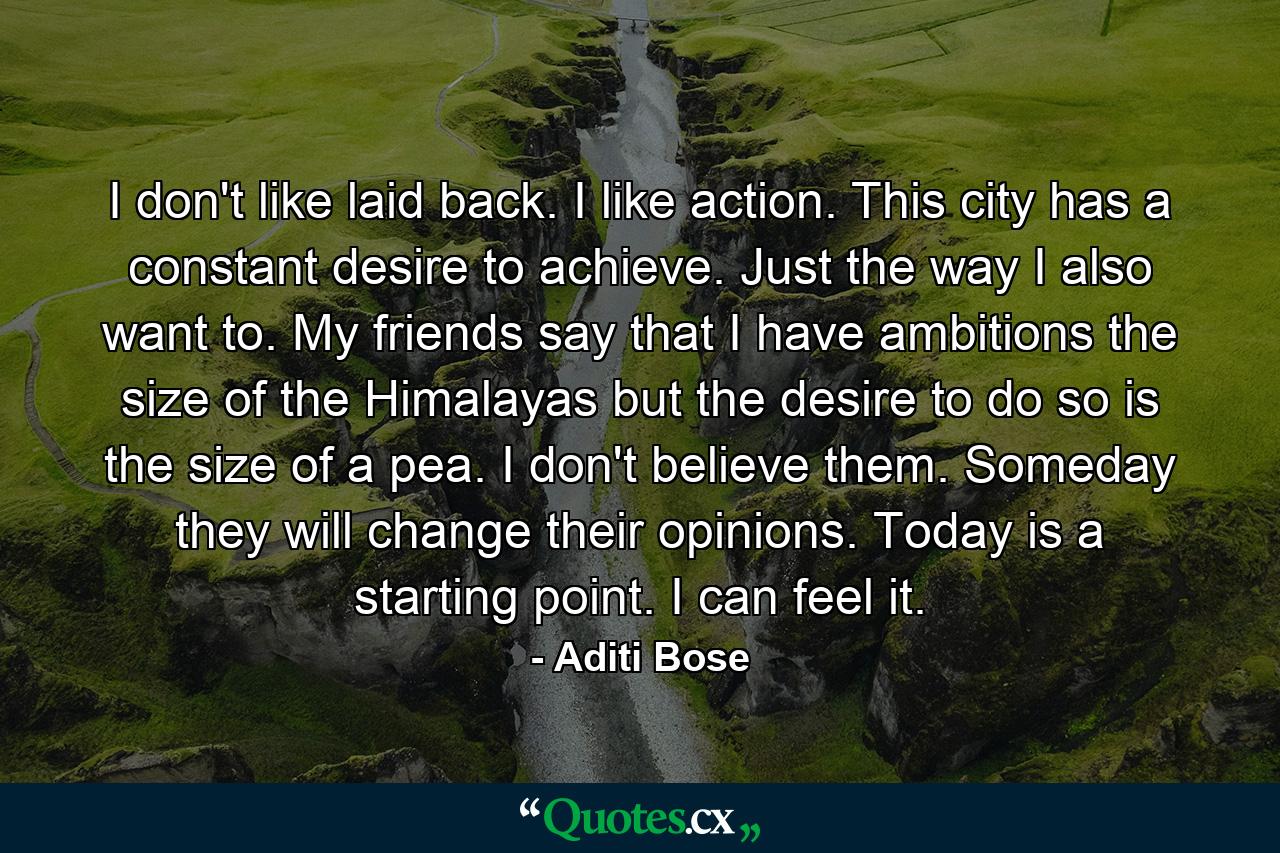 I don't like laid back. I like action. This city has a constant desire to achieve. Just the way I also want to. My friends say that I have ambitions the size of the Himalayas but the desire to do so is the size of a pea. I don't believe them. Someday they will change their opinions. Today is a starting point. I can feel it. - Quote by Aditi Bose