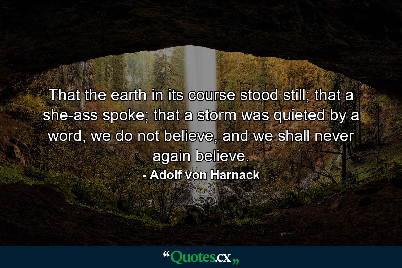 That the earth in its course stood still; that a she-ass spoke; that a storm was quieted by a word, we do not believe, and we shall never again believe. - Quote by Adolf von Harnack