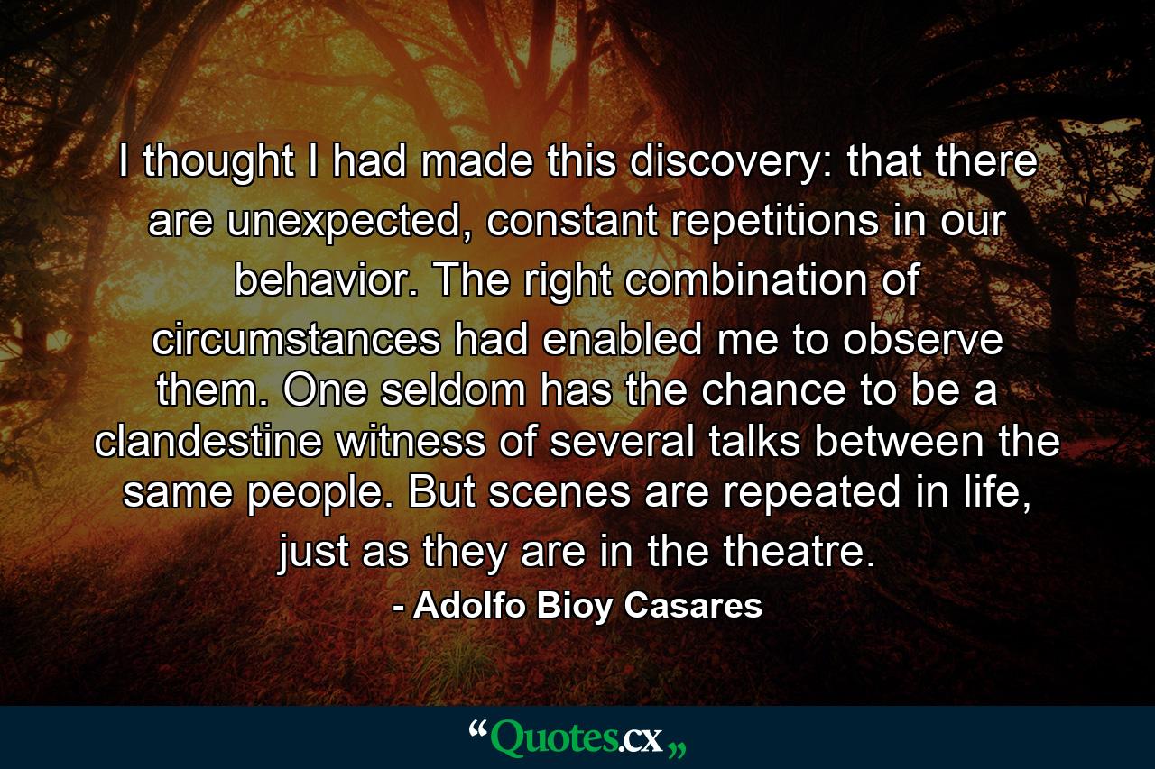 I thought I had made this discovery: that there are unexpected, constant repetitions in our behavior. The right combination of circumstances had enabled me to observe them. One seldom has the chance to be a clandestine witness of several talks between the same people. But scenes are repeated in life, just as they are in the theatre. - Quote by Adolfo Bioy Casares