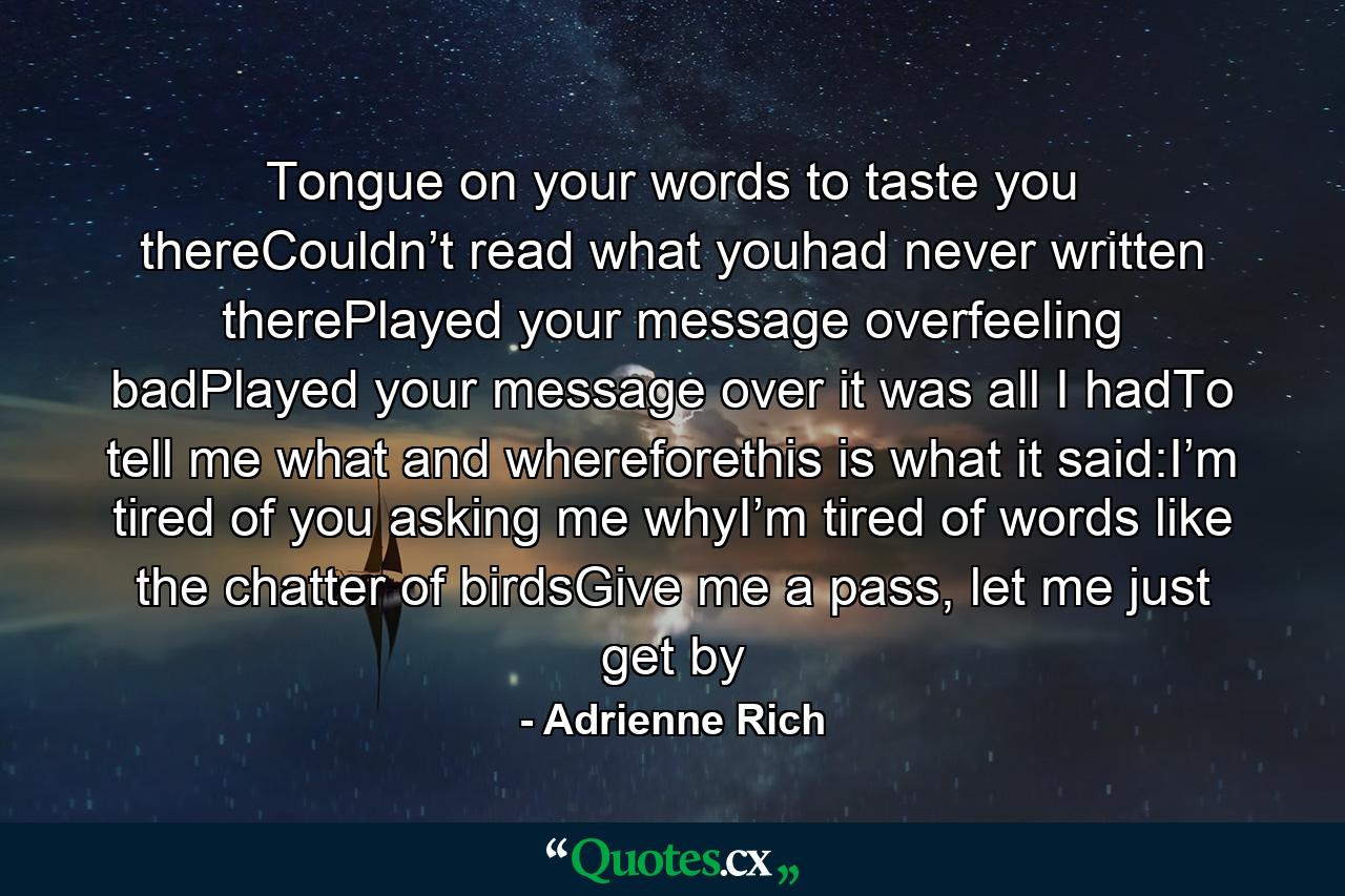 Tongue on your words to taste you thereCouldn’t   read what youhad never written therePlayed your message overfeeling badPlayed your message over it was all I hadTo tell me what and whereforethis is what it said:I’m tired of you asking me whyI’m tired of words like the chatter of birdsGive me a pass, let me just get by - Quote by Adrienne Rich