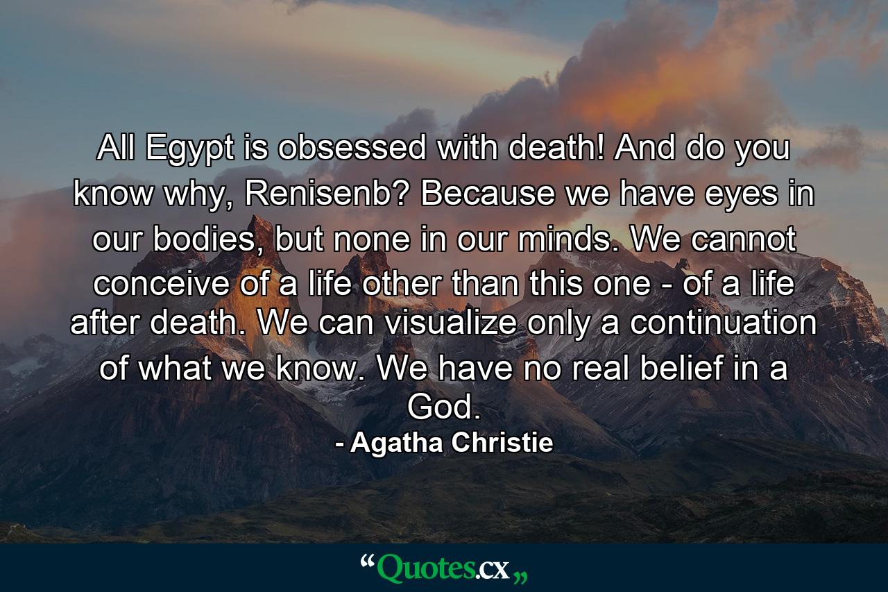 All Egypt is obsessed with death! And do you know why, Renisenb? Because we have eyes in our bodies, but none in our minds. We cannot conceive of a life other than this one - of a life after death. We can visualize only a continuation of what we know. We have no real belief in a God. - Quote by Agatha Christie