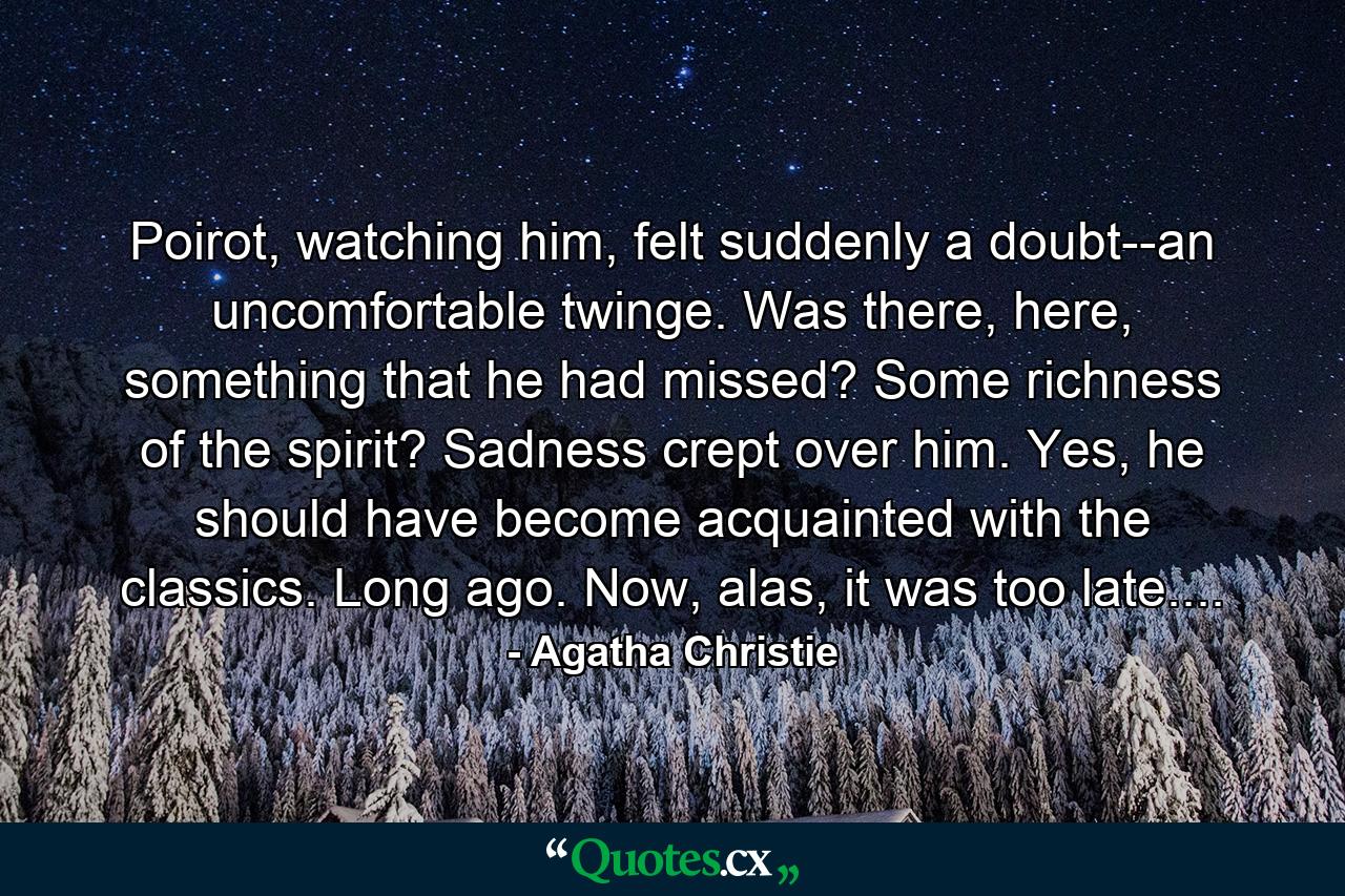 Poirot, watching him, felt suddenly a doubt--an uncomfortable twinge. Was there, here, something that he had missed? Some richness of the spirit? Sadness crept over him. Yes, he should have become acquainted with the classics. Long ago. Now, alas, it was too late.... - Quote by Agatha Christie