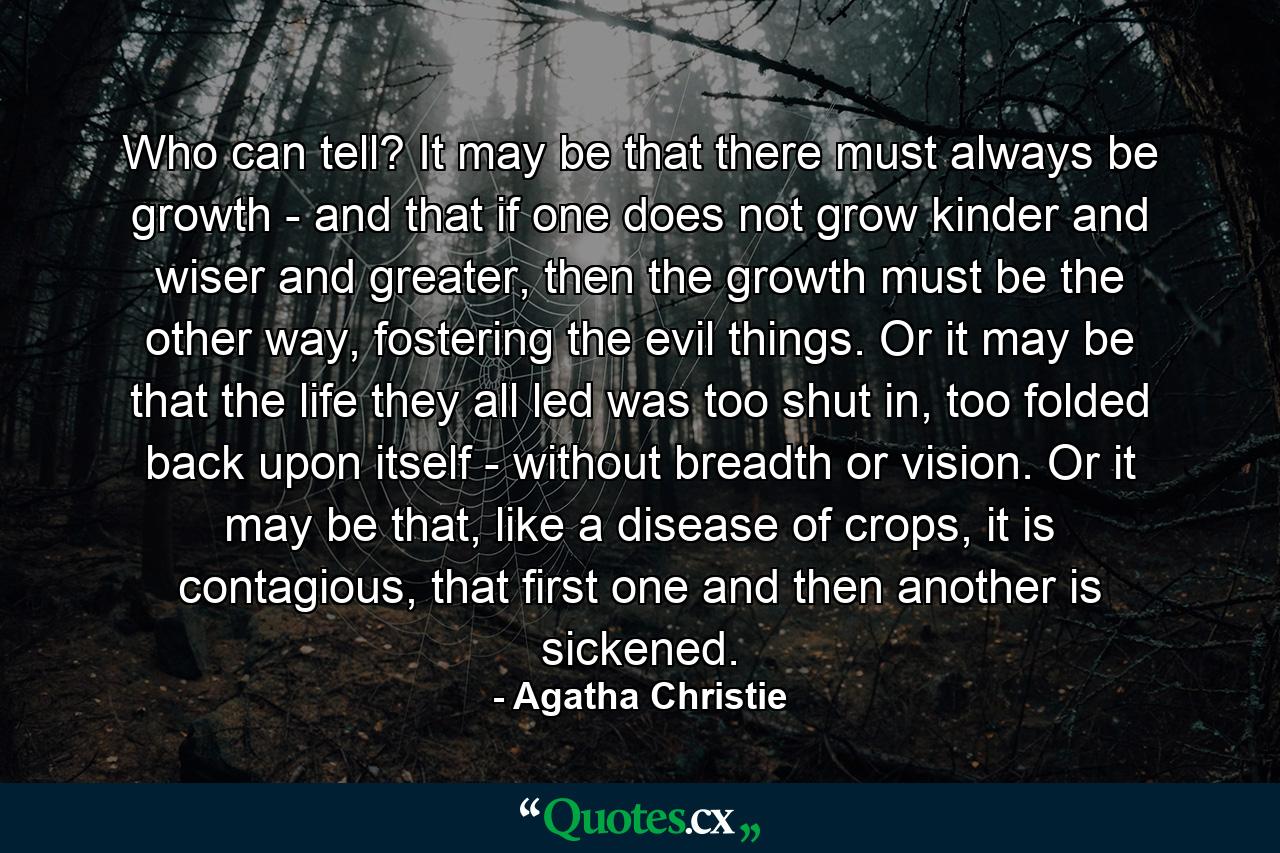 Who can tell? It may be that there must always be growth - and that if one does not grow kinder and wiser and greater, then the growth must be the other way, fostering the evil things. Or it may be that the life they all led was too shut in, too folded back upon itself - without breadth or vision. Or it may be that, like a disease of crops, it is contagious, that first one and then another is sickened. - Quote by Agatha Christie