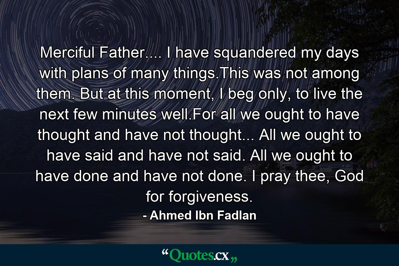 Merciful Father.... I have squandered my days with plans of many things.This was not among them. But at this moment, I beg only, to live the next few minutes well.For all we ought to have thought and have not thought... All we ought to have said and have not said. All we ought to have done and have not done. I pray thee, God for forgiveness. - Quote by Ahmed Ibn Fadlan