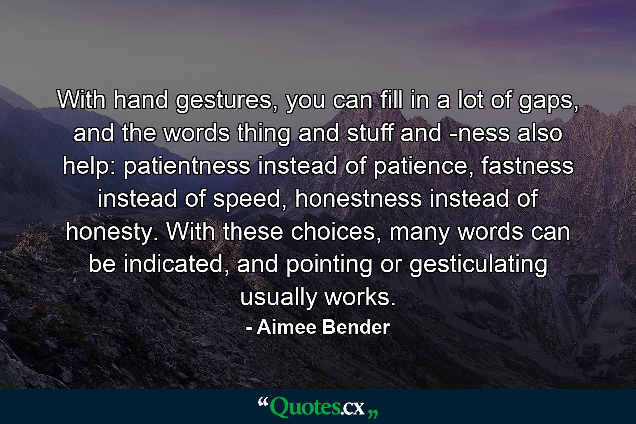 With hand gestures, you can fill in a lot of gaps, and the words thing and stuff and -ness also help: patientness instead of patience, fastness instead of speed, honestness instead of honesty. With these choices, many words can be indicated, and pointing or gesticulating usually works. - Quote by Aimee Bender