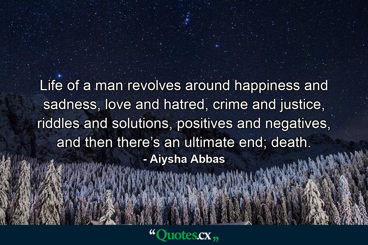 Life of a man revolves around happiness and sadness, love and hatred, crime and justice, riddles and solutions, positives and negatives, and then there’s an ultimate end; death. - Quote by Aiysha Abbas