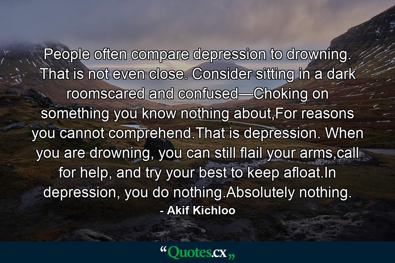 People often compare depression to drowning. That is not even close. Consider sitting in a dark roomscared and confused—Choking on something you know nothing about,For reasons you cannot comprehend.That is depression. When you are drowning, you can still flail your arms,call for help, and try your best to keep afloat.In depression, you do nothing.Absolutely nothing. - Quote by Akif Kichloo