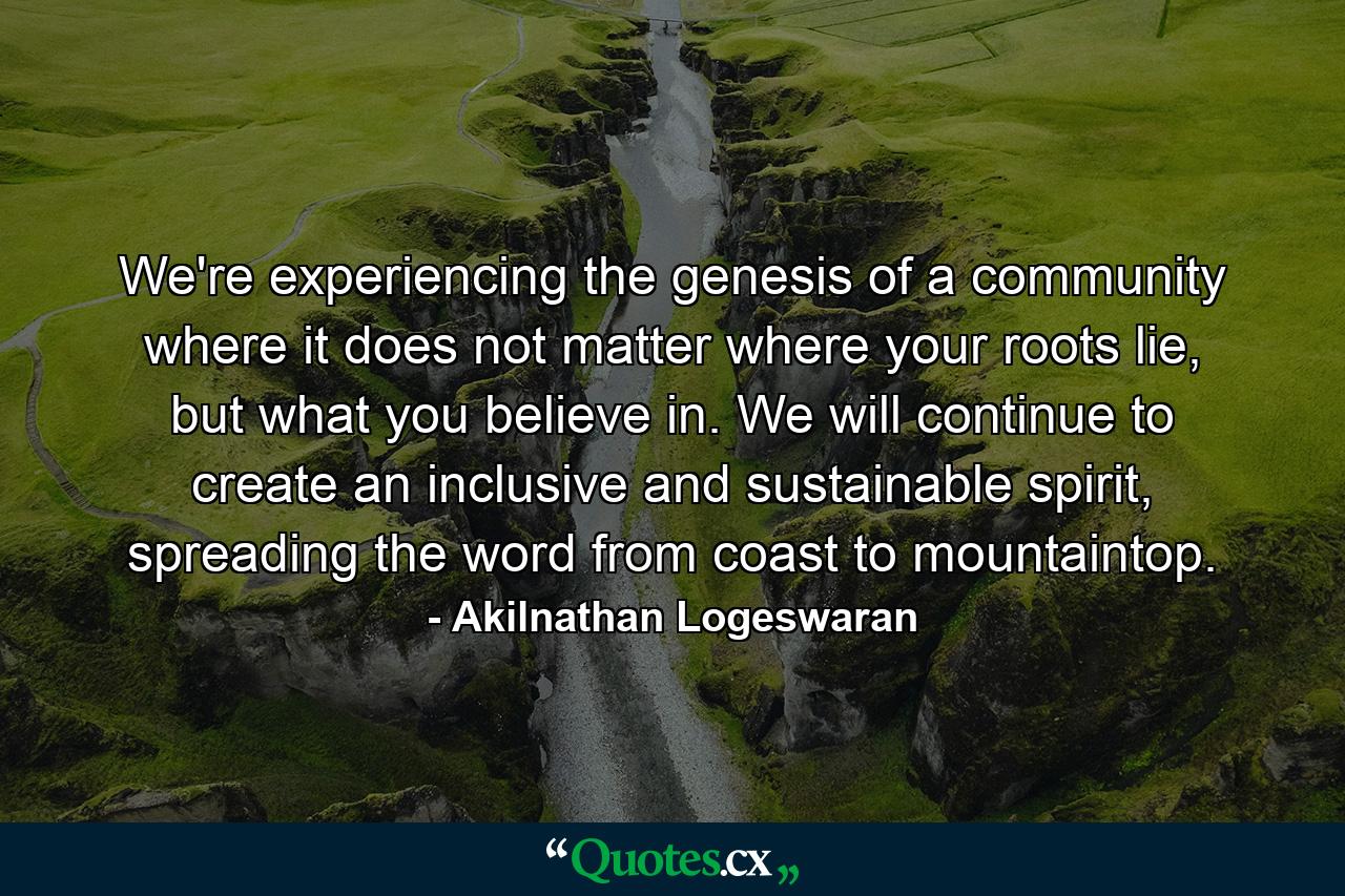 We're experiencing the genesis of a community where it does not matter where your roots lie, but what you believe in. We will continue to create an inclusive and sustainable spirit, spreading the word from coast to mountaintop. - Quote by Akilnathan Logeswaran